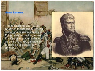 Jean Lannes Tras la batalla de Lodi (1796), Napoleón le ascendió a General de Brigada pasando a Italia y a Egipto, país del cual regreso a Europa con el grado de General de División (1799), participó en el golpe de estado del 18 y 19 Brumario,  
