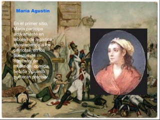 María Agustín En el primer sitio, María participa activamente en labores de logística, abasteciendo a los patriotas, en los puestos de combate, de munición, comida, bebida y cuanto pudieran precisar.  