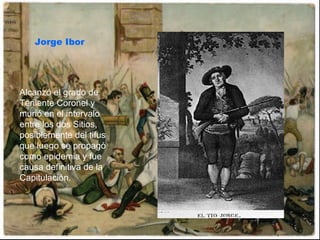 Jorge Ibor Alcanzó el grado de Teniente Coronel y murió en el intervalo entre los dos Sitios, posiblemente del tifus que luego se propagó como epidemia y fue causa definitiva de la Capitulación.  