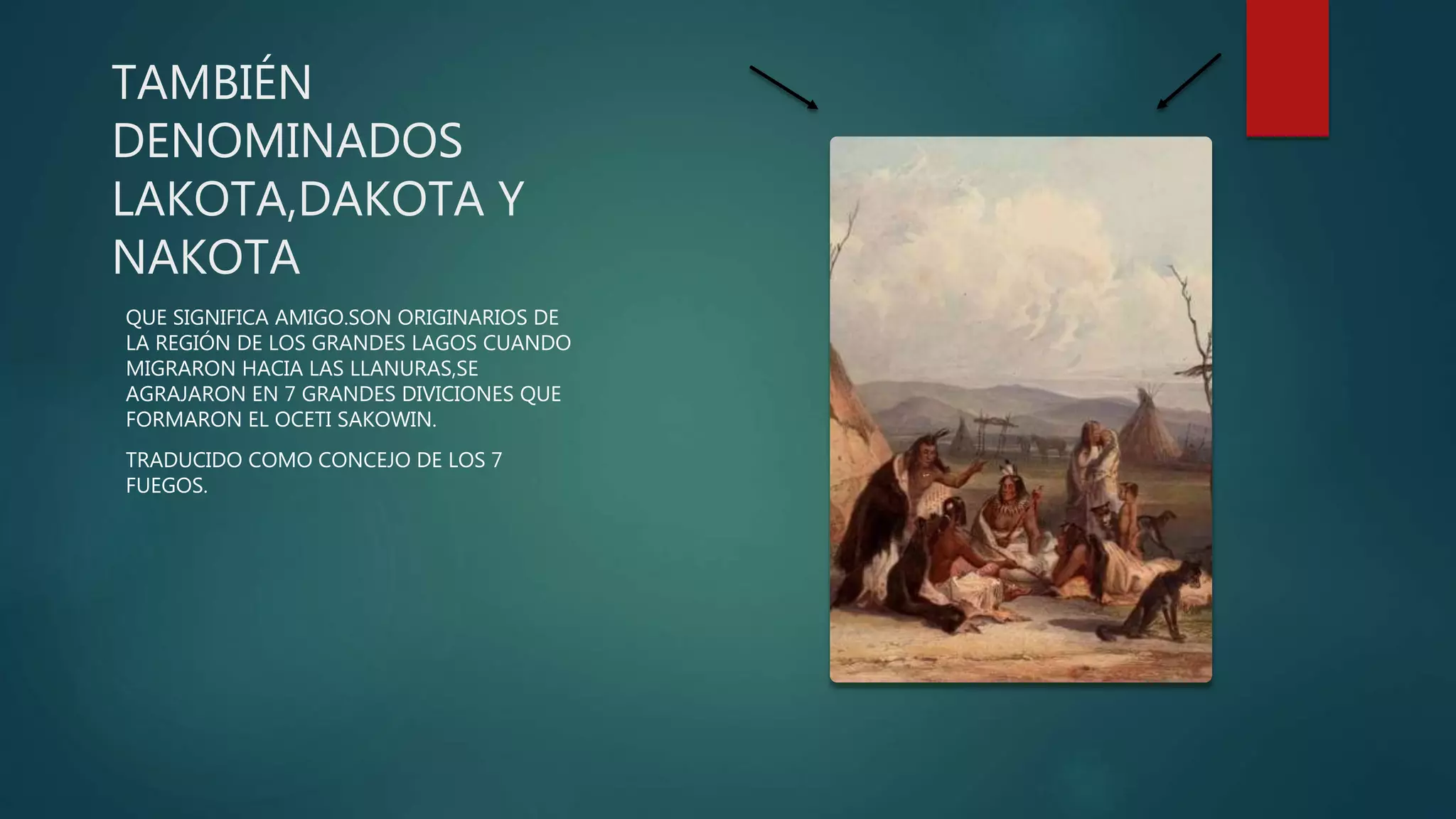 TAMBIÉN
DENOMINADOS
LAKOTA,DAKOTA Y
NAKOTA
QUE SIGNIFICA AMIGO.SON ORIGINARIOS DE
LA REGIÓN DE LOS GRANDES LAGOS CUANDO
MIGRARON HACIA LAS LLANURAS,SE
AGRAJARON EN 7 GRANDES DIVICIONES QUE
FORMARON EL OCETI SAKOWIN.
TRADUCIDO COMO CONCEJO DE LOS 7
FUEGOS.