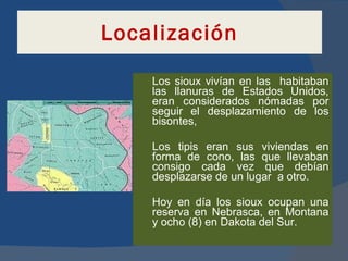 Localización Los sioux vivían en las  habitaban las llanuras de Estados Unidos, eran considerados nómadas por seguir el desplazamiento de los bisontes, Los tipis eran sus viviendas en forma de cono, las que llevaban consigo cada vez que debían desplazarse de un lugar  a otro.  Hoy en día los sioux ocupan una reserva en Nebrasca, en Montana y ocho (8) en Dakota del Sur. 