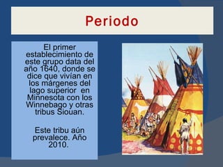 Periodo El primer establecimiento de este grupo data del año 1640, donde se dice que vivían en los márgenes del lago superior  en Minnesota con los Winnebago y otras tribus Siouan. Este tribu aún prevalece. Año 2010.  
