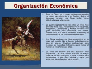 Organización Económica Para los Sioux, los hombres estaban encargados de cazar para alimentar a su familia y lograr el bienestar general. Los Sioux tenían como objetivo la caza y la guerra. La guerra representaba para ellos un ideal más elevado de la vida. Juntamente con Cheyennes, Arapahoes, Comanches y Kiowas lucharon con gran ferocidad para conservar sus tierras. Simbolizaron a la vez el heroísmo, el drama y el romanticismo de los indios norteamericanos. Los Sioux estaban muy bien organizados en la caza del bisonte. No lo hacían individualmente sino en grupos. Enviaban exploradores para localizar las manadas de bisontes para indicar el número e importancia de ellas.  La caza del bisonte era una actividad muy importante. De este animal extraían la mayor parte de los recursos para la vida: la carne para alimentarse, la piel para vestirse y hacer sus viviendas, las astas para hacer armas. 