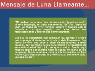 Mensaje de Luna Llameante… “ Mi pueblo, no es una raza, ni una nación (¿qué es eso?), ni una ideología, ni unas costumbres. Es una forma de vivir. La forma de vivir humana íntegra y fundida con la naturaleza. La que respeta, por tanto, todas sus manifestaciones y diferencias como sagradas. Esa que es compatible con cualquier ley, técnica y tiempo que suponga el derecho de existir y vivir libremente. Esa forma de vivir que poco a poco va despertando a nivel mundial, aún en medio de las oscuridades y atrocidades de esta última edad del ciclo en que vivimos. Desde aquí nuestro apoyo a la marcha hacia la capital mejicana de los indígenas. Desde aquí nos unimos a la invocación de Alce Negro. Ojalá llegue pronto la próxima edad del nuevo ciclo. La edad de oro”.  