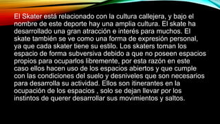 El Skater está relacionado con la cultura callejera, y bajo el 
nombre de este deporte hay una amplia cultura. El skate ha 
desarrollado una gran atracción e interés para muchos. El 
skate también se ve como una forma de expresión personal, 
ya que cada skater tiene su estilo. Los skaters toman los 
espacio de forma subversiva debido a que no poseen espacios 
propios para ocuparlos libremente, por esta razón en este 
caso ellos hacen uso de los espacios abiertos y que cumple 
con las condiciones del suelo y desniveles que son necesarios 
para desarrolla su actividad. Ellos son itinerantes en la 
ocupación de los espacios , solo se dejan llevar por los 
instintos de querer desarrollar sus movimientos y saltos. 
 