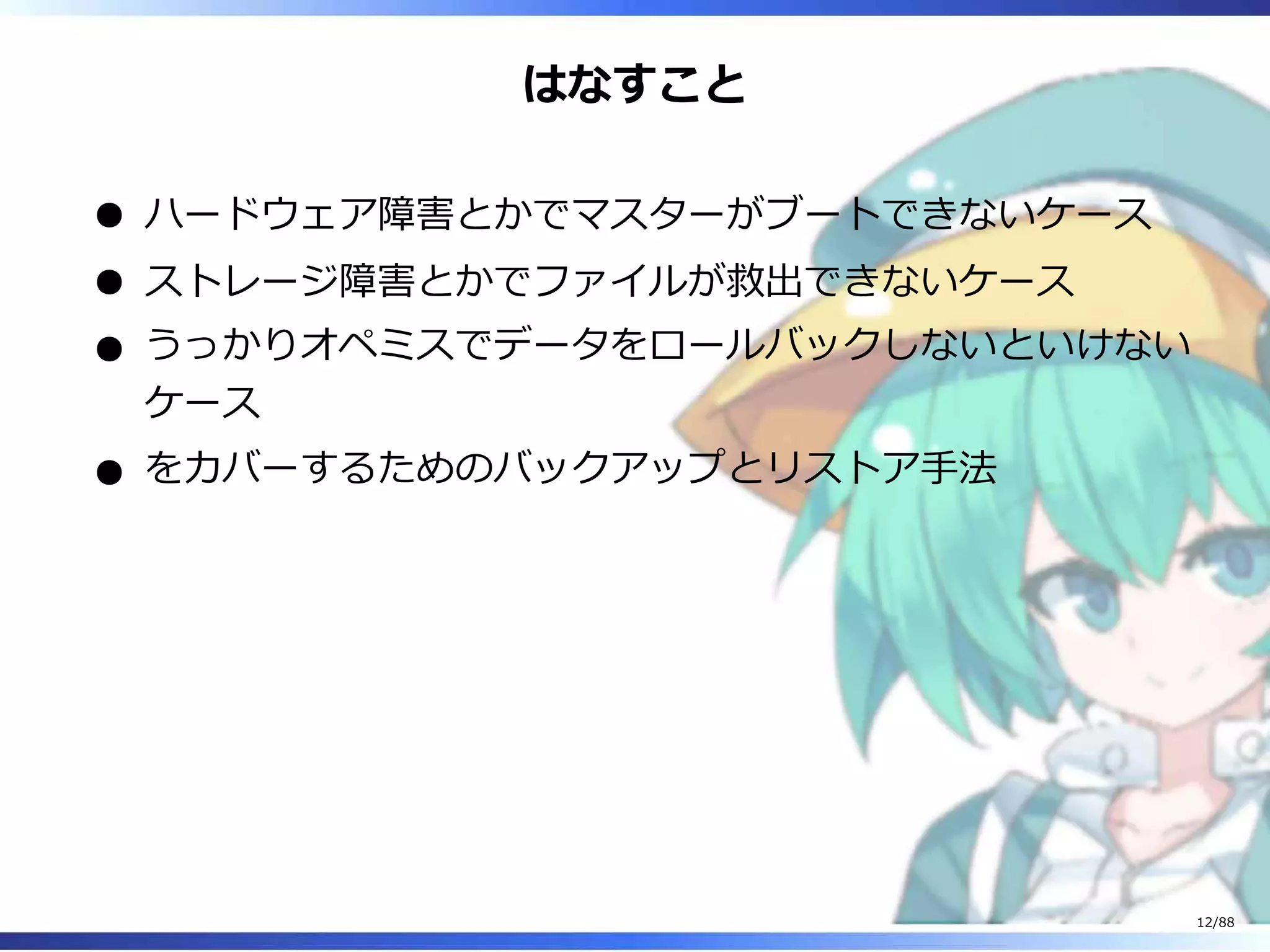 はなすこと
ハードウェア障害とかでマスターがブートできないケース
ストレージ障害とかでファイルが救出できないケース
うっかりオペミスでデータをロールバックしないといけない
ケース
をカバーするためのバックアップとリストア手法
12/88
 