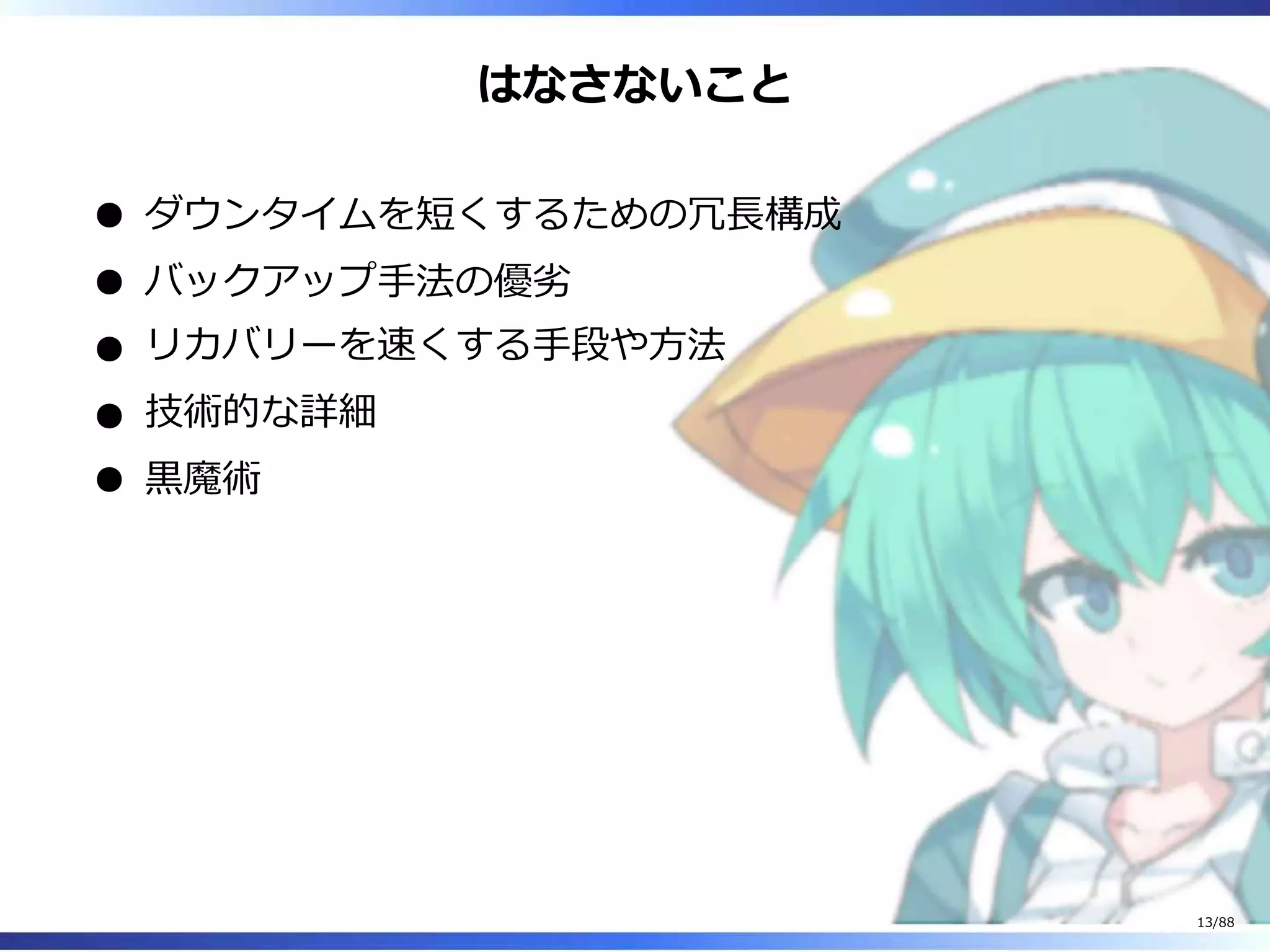 はなさないこと
ダウンタイムを短くするための冗長構成
バックアップ手法の優劣
リカバリーを速くする手段や方法
技術的な詳細
黒魔術
13/88
 
