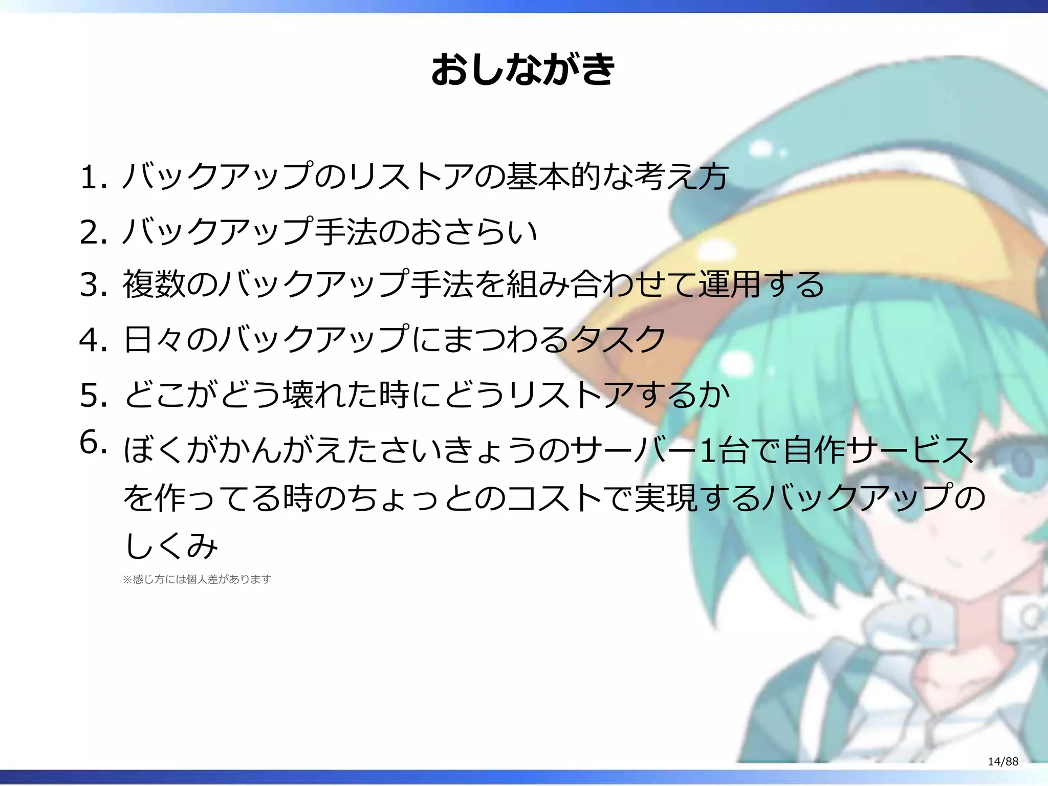 おしながき
バックアップのリストアの基本的な考え方1.
バックアップ手法のおさらい2.
複数のバックアップ手法を組み合わせて運用する3.
日々のバックアップにまつわるタスク4.
どこがどう壊れた時にどうリストアするか5.
ぼくがかんがえたさいきょうのサーバー1台で自作サービス
を作ってる時のちょっとのコストで実現するバックアップの
しくみ
※感じ方には個人差があります
6.
14/88
 