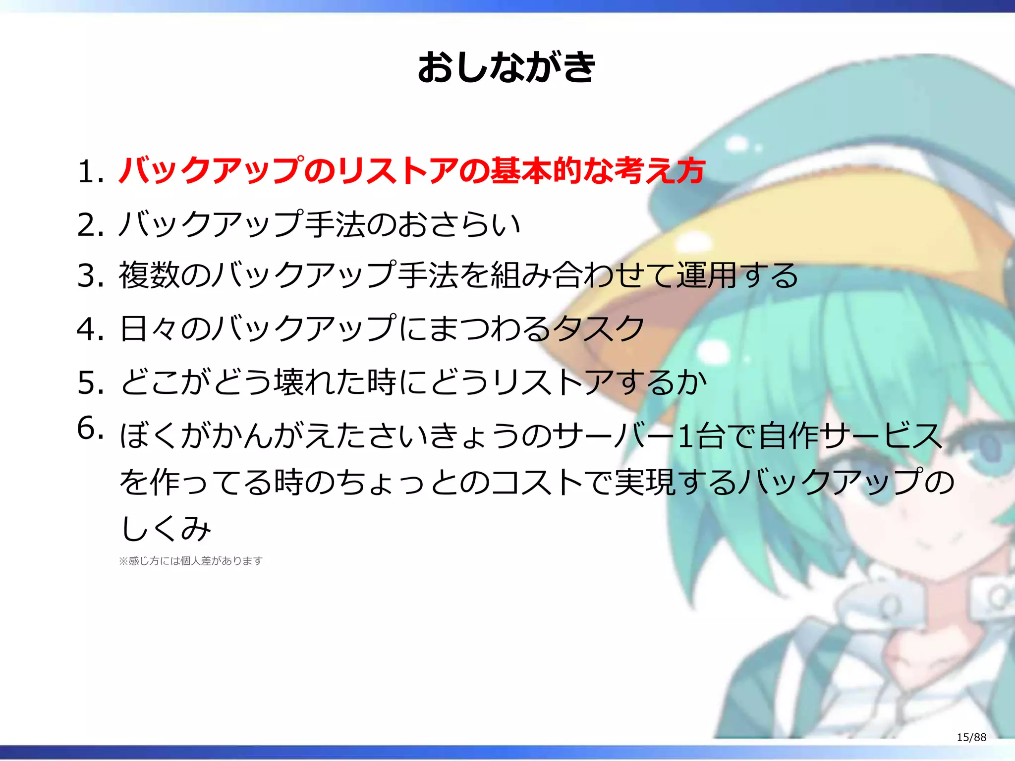 おしながき
バックアップのリストアの基本的な考え方1.
バックアップ手法のおさらい2.
複数のバックアップ手法を組み合わせて運用する3.
日々のバックアップにまつわるタスク4.
どこがどう壊れた時にどうリストアするか5.
ぼくがかんがえたさいきょうのサーバー1台で自作サービス
を作ってる時のちょっとのコストで実現するバックアップの
しくみ
※感じ方には個人差があります
6.
15/88
 