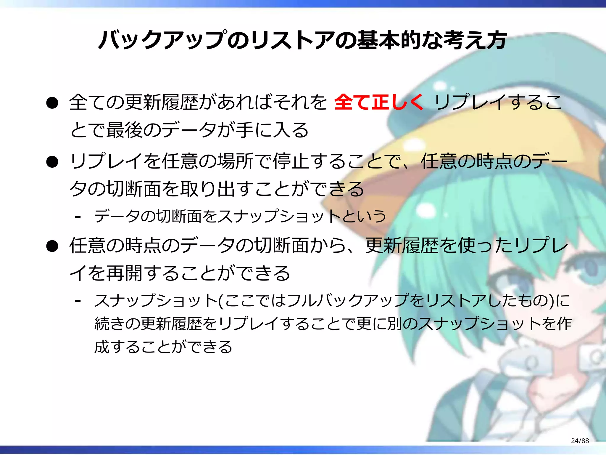 バックアップのリストアの基本的な考え方
全ての更新履歴があればそれを 全て正しく リプレイするこ
とで最後のデータが手に入る
リプレイを任意の場所で停止することで、任意の時点のデー
タの切断面を取り出すことができる
データの切断面をスナップショットという‐
任意の時点のデータの切断面から、更新履歴を使ったリプレ
イを再開することができる
スナップショット(ここではフルバックアップをリストアしたもの)に
続きの更新履歴をリプレイすることで更に別のスナップショットを作
成することができる
‐
24/88
 