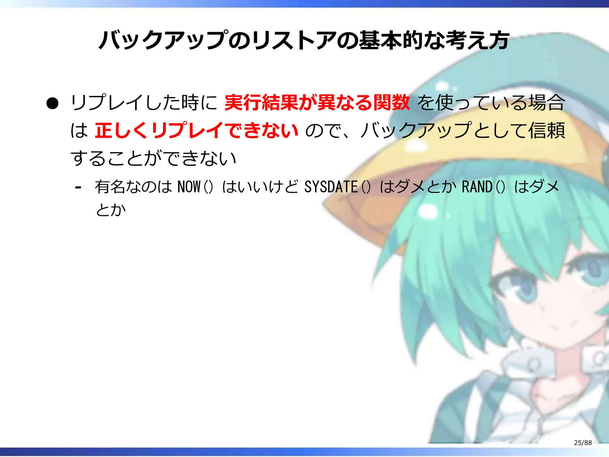 バックアップのリストアの基本的な考え方
リプレイした時に 実行結果が異なる関数 を使っている場合
は 正しくリプレイできない ので、バックアップとして信頼
することができない
有名なのは NOW() はいいけど SYSDATE() はダメとか RAND() はダメ
とか
‐
25/88
 