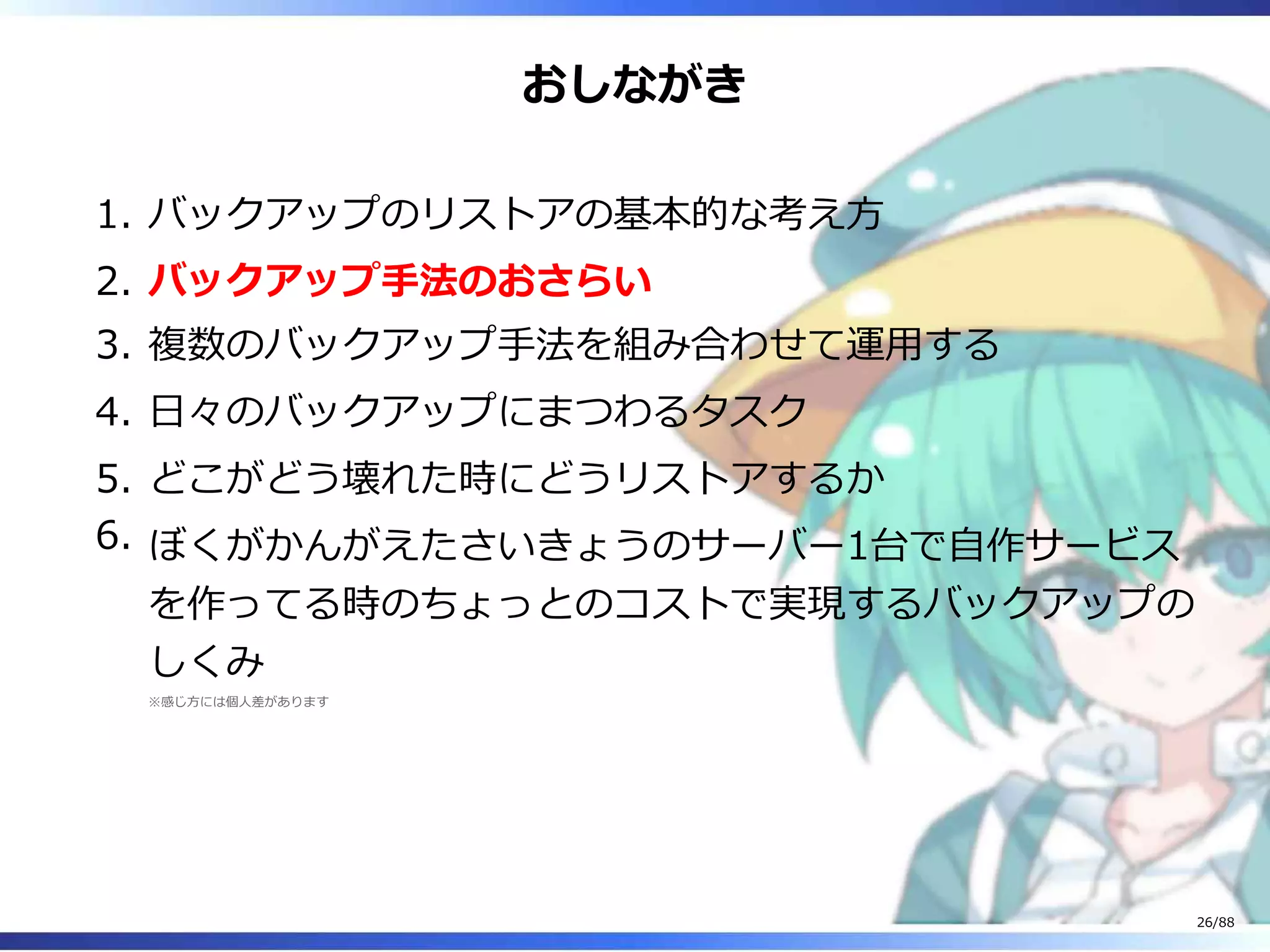 おしながき
バックアップのリストアの基本的な考え方1.
バックアップ手法のおさらい2.
複数のバックアップ手法を組み合わせて運用する3.
日々のバックアップにまつわるタスク4.
どこがどう壊れた時にどうリストアするか5.
ぼくがかんがえたさいきょうのサーバー1台で自作サービス
を作ってる時のちょっとのコストで実現するバックアップの
しくみ
※感じ方には個人差があります
6.
26/88
 