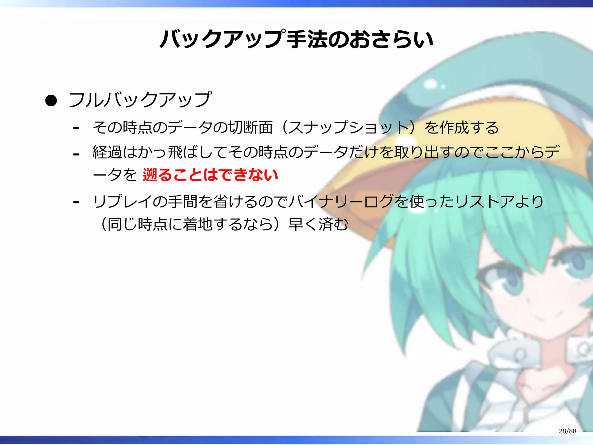 バックアップ手法のおさらい
フルバックアップ
その時点のデータの切断面（スナップショット）を作成する‐
経過はかっ飛ばしてその時点のデータだけを取り出すのでここからデ
ータを 遡ることはできない
‐
リプレイの手間を省けるのでバイナリーログを使ったリストアより
（同じ時点に着地するなら）早く済む
‐
28/88
 