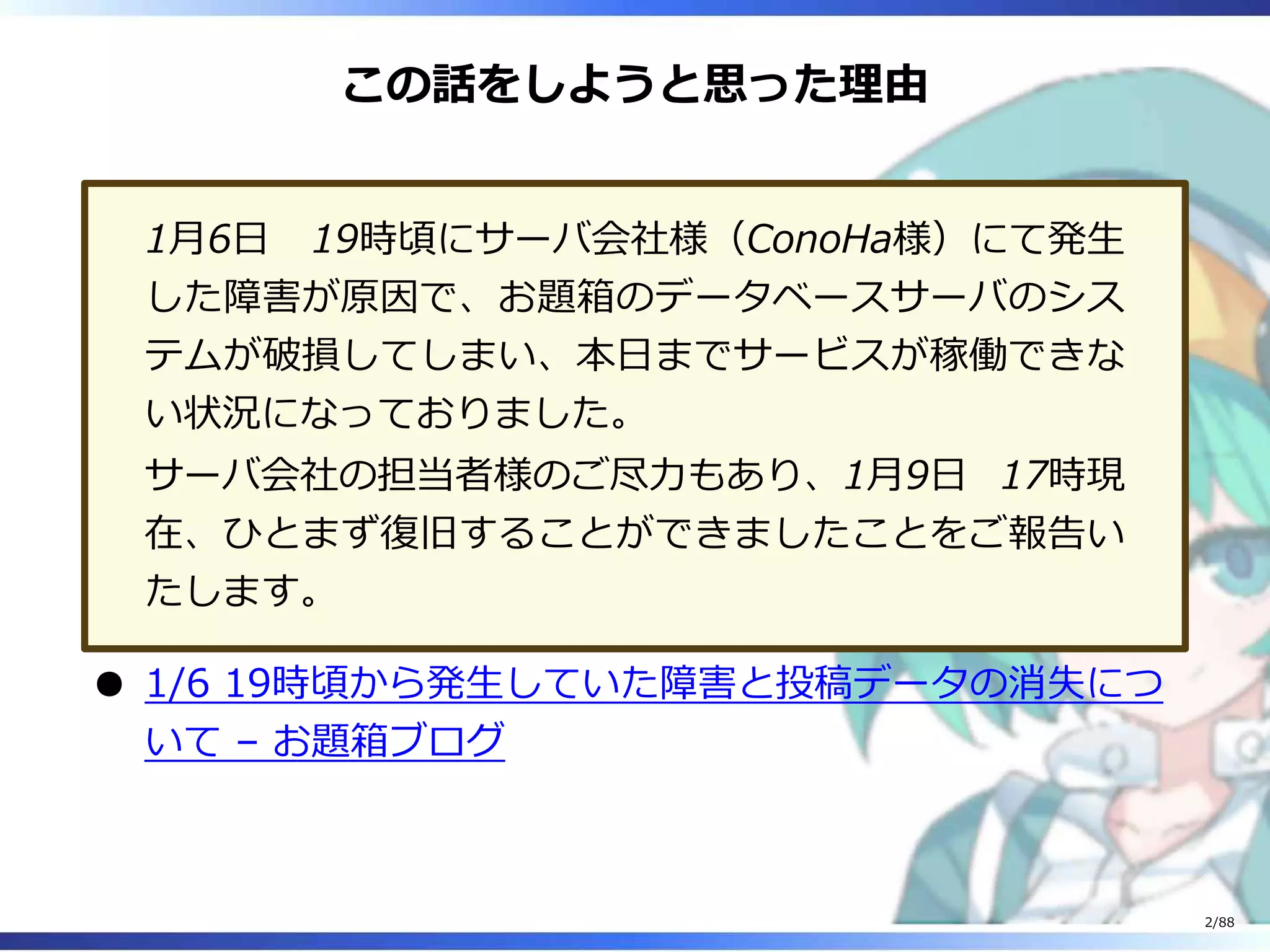 この話をしようと思った理由
1月6日 19時頃にサーバ会社様（ConoHa様）にて発生
した障害が原因で、お題箱のデータベースサーバのシス
テムが破損してしまい、本日までサービスが稼働できな
い状況になっておりました。
サーバ会社の担当者様のご尽力もあり、1月9日 17時現
在、ひとまず復旧することができましたことをご報告い
たします。
1/6 19時頃から発生していた障害と投稿データの消失につ
いて – お題箱ブログ
2/88
 
