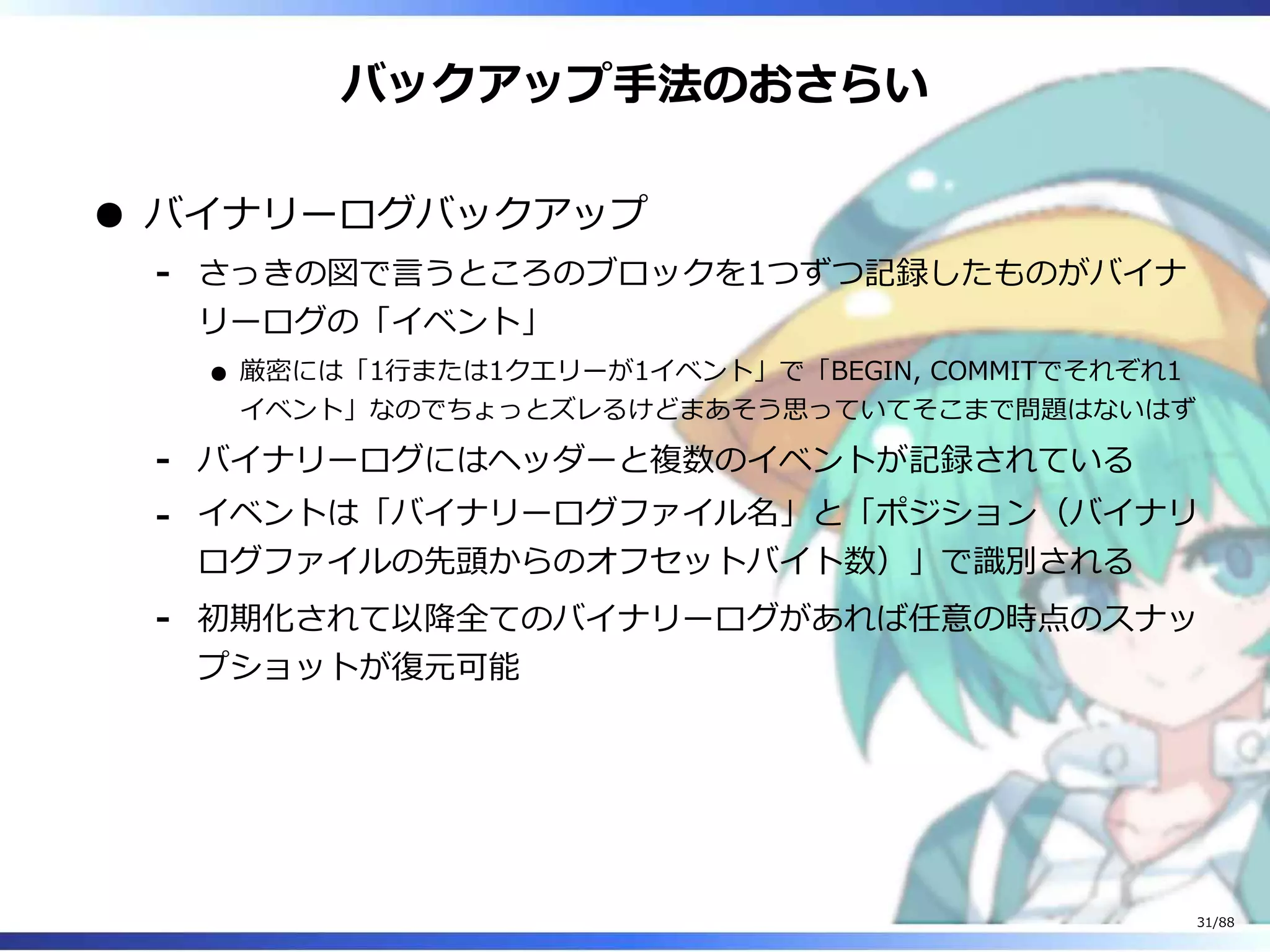 バックアップ手法のおさらい
バイナリーログバックアップ
さっきの図で言うところのブロックを1つずつ記録したものがバイナ
リーログの「イベント」
厳密には「1行または1クエリーが1イベント」で「BEGIN, COMMITでそれぞれ1
イベント」なのでちょっとズレるけどまあそう思っていてそこまで問題はないはず
‐
バイナリーログにはヘッダーと複数のイベントが記録されている‐
イベントは「バイナリーログファイル名」と「ポジション（バイナリ
ログファイルの先頭からのオフセットバイト数）」で識別される
‐
初期化されて以降全てのバイナリーログがあれば任意の時点のスナッ
プショットが復元可能
‐
31/88
 