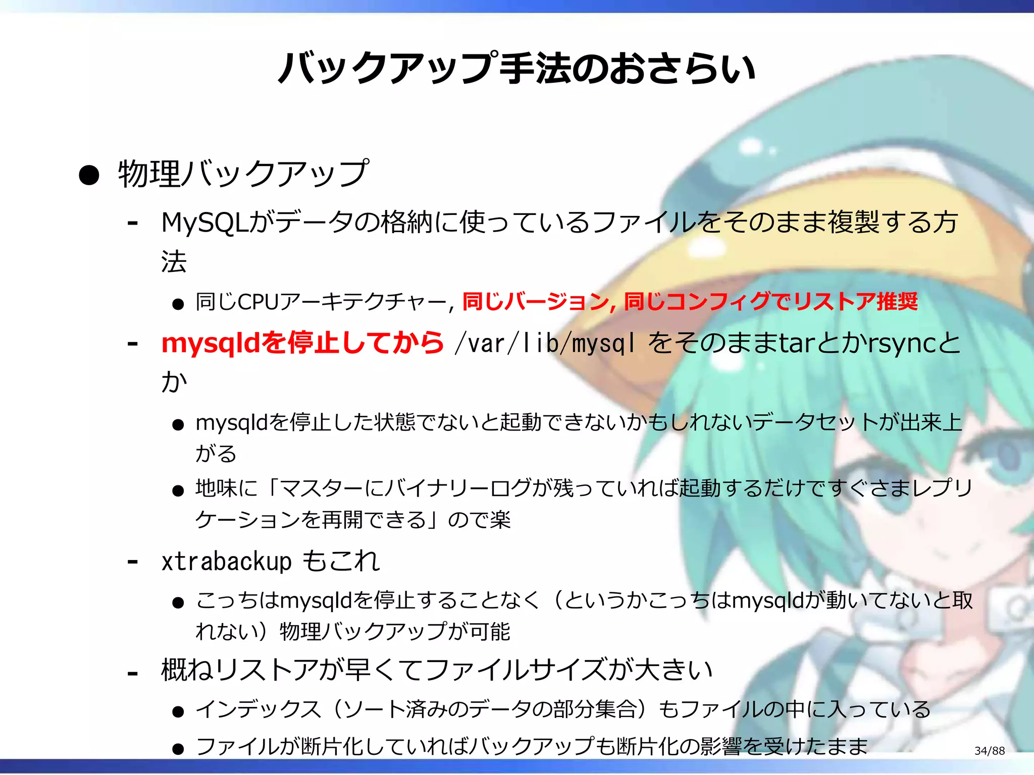 バックアップ手法のおさらい
物理バックアップ
MySQLがデータの格納に使っているファイルをそのまま複製する方
法
同じCPUアーキテクチャー, 同じバージョン, 同じコンフィグでリストア推奨
‐
mysqldを停止してから /var/lib/mysql をそのままtarとかrsyncと
か
mysqldを停止した状態でないと起動できないかもしれないデータセットが出来上
がる
地味に「マスターにバイナリーログが残っていれば起動するだけですぐさまレプリ
ケーションを再開できる」ので楽
‐
xtrabackup もこれ
こっちはmysqldを停止することなく（というかこっちはmysqldが動いてないと取
れない）物理バックアップが可能
‐
概ねリストアが早くてファイルサイズが大きい
インデックス（ソート済みのデータの部分集合）もファイルの中に入っている
ファイルが断片化していればバックアップも断片化の影響を受けたまま
‐
34/88
 