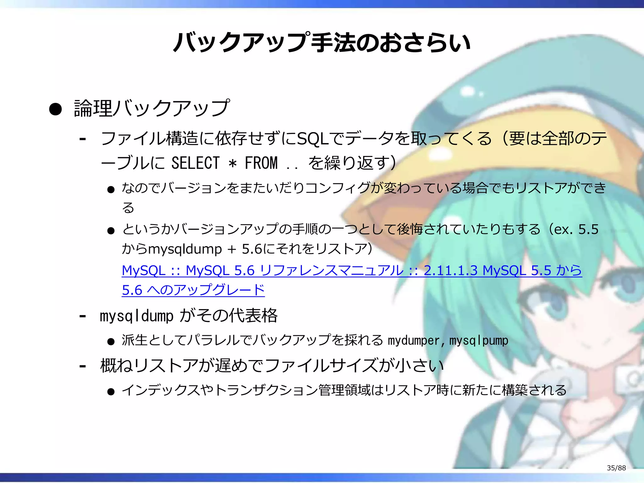 バックアップ手法のおさらい
論理バックアップ
ファイル構造に依存せずにSQLでデータを取ってくる（要は全部のテ
ーブルに SELECT * FROM .. を繰り返す）
なのでバージョンをまたいだりコンフィグが変わっている場合でもリストアができ
る
というかバージョンアップの手順の一つとして後悔されていたりもする（ex. 5.5
からmysqldump + 5.6にそれをリストア）
MySQL :: MySQL 5.6 リファレンスマニュアル :: 2.11.1.3 MySQL 5.5 から
5.6 へのアップグレード
‐
mysqldump がその代表格
派生としてパラレルでバックアップを採れる mydumper, mysqlpump
‐
概ねリストアが遅めでファイルサイズが小さい
インデックスやトランザクション管理領域はリストア時に新たに構築される
‐
35/88
 