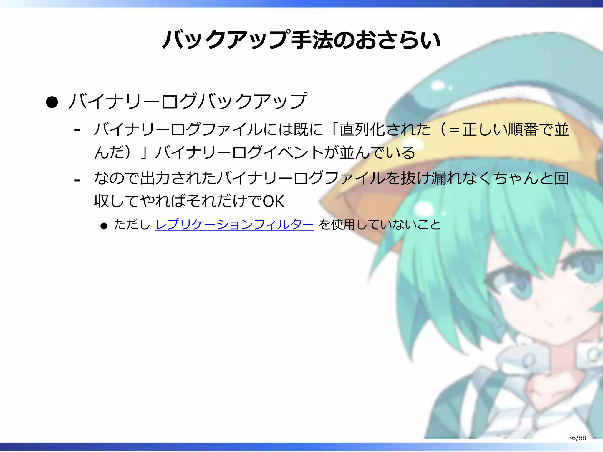 バックアップ手法のおさらい
バイナリーログバックアップ
バイナリーログファイルには既に「直列化された（＝正しい順番で並
んだ）」バイナリーログイベントが並んでいる
‐
なので出力されたバイナリーログファイルを抜け漏れなくちゃんと回
収してやればそれだけでOK
ただし レプリケーションフィルター を使用していないこと
‐
36/88
 