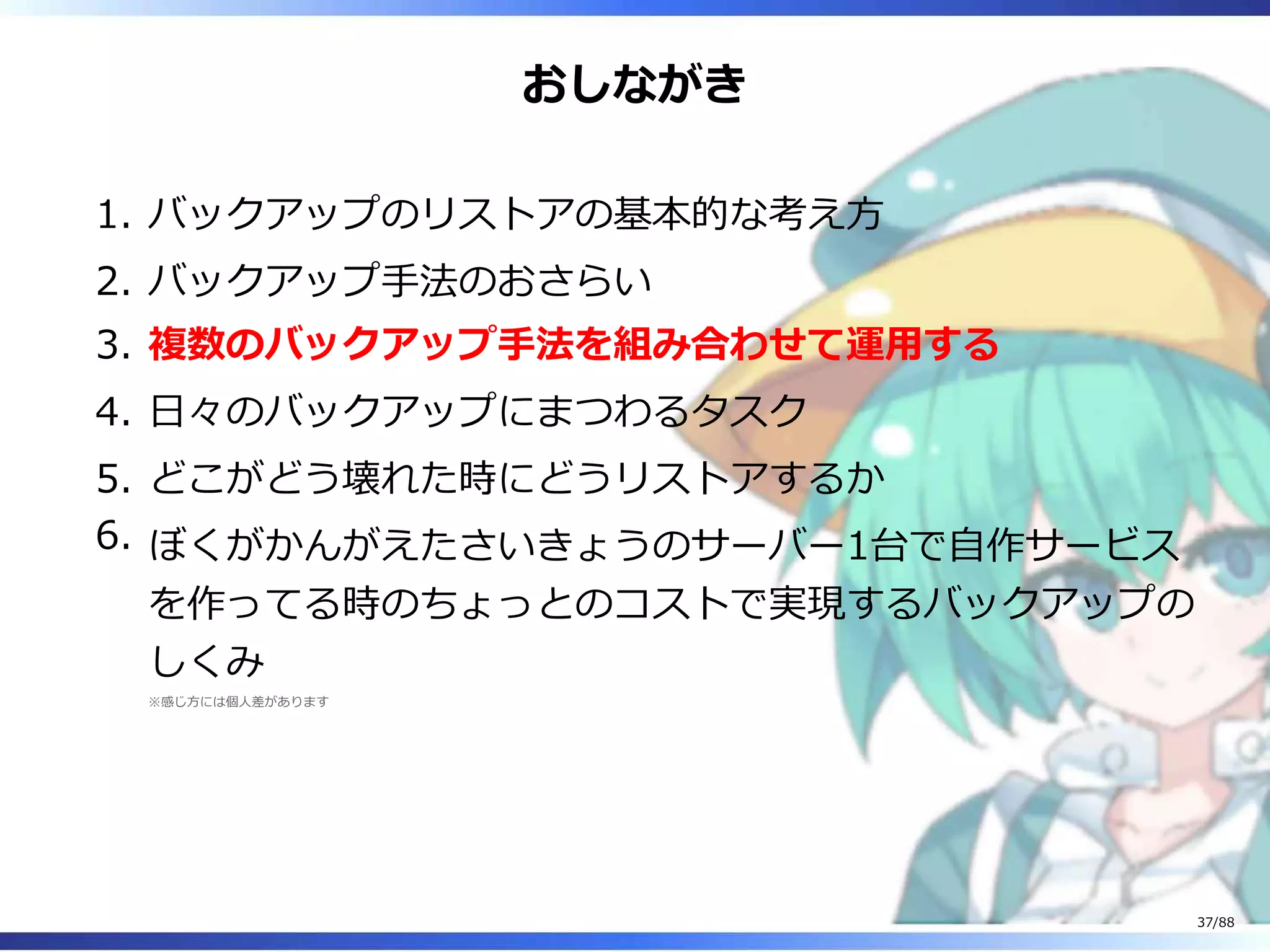 おしながき
バックアップのリストアの基本的な考え方1.
バックアップ手法のおさらい2.
複数のバックアップ手法を組み合わせて運用する3.
日々のバックアップにまつわるタスク4.
どこがどう壊れた時にどうリストアするか5.
ぼくがかんがえたさいきょうのサーバー1台で自作サービス
を作ってる時のちょっとのコストで実現するバックアップの
しくみ
※感じ方には個人差があります
6.
37/88
 
