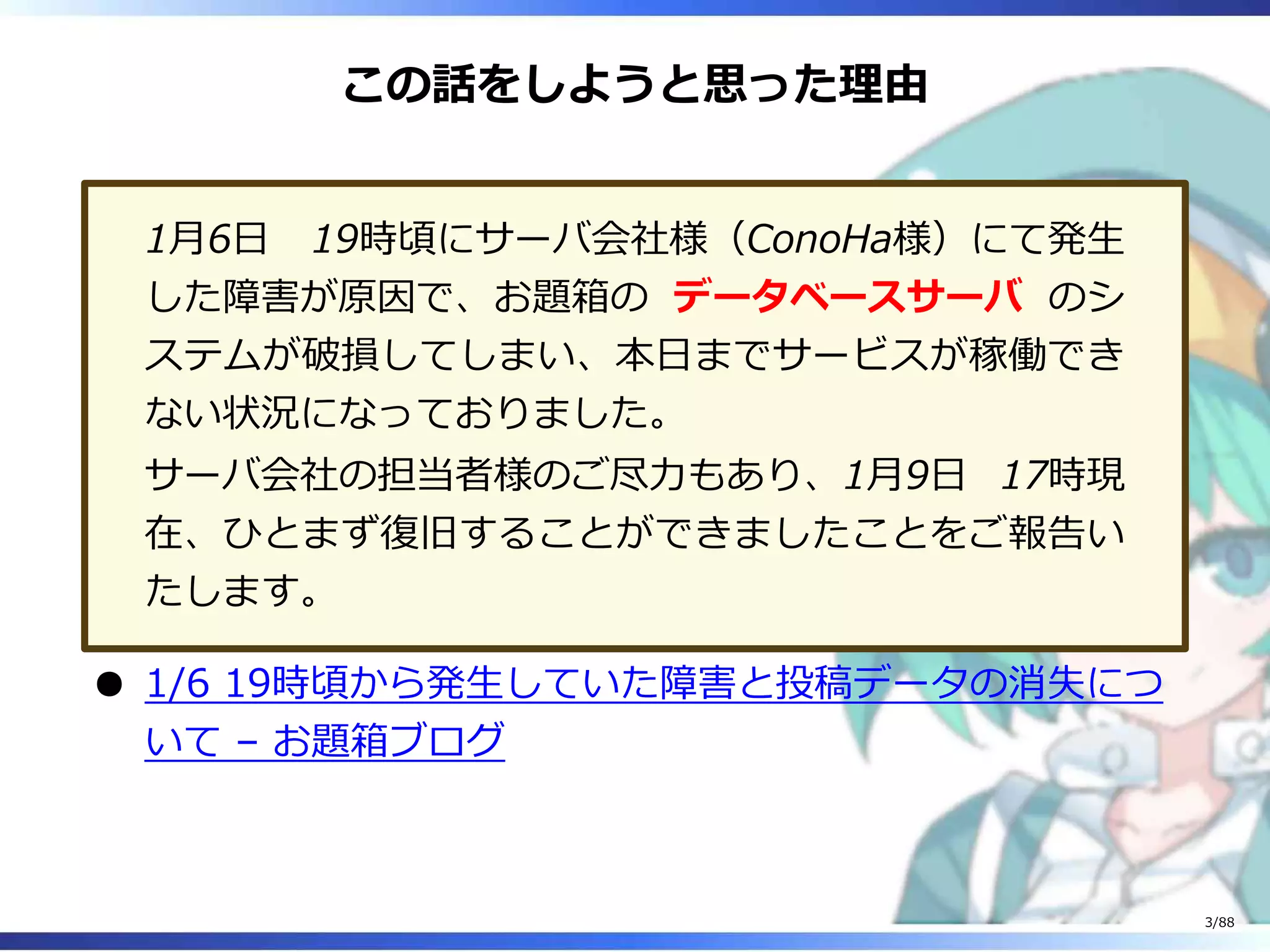 この話をしようと思った理由
1月6日 19時頃にサーバ会社様（ConoHa様）にて発生
した障害が原因で、お題箱の データベースサーバ のシ
ステムが破損してしまい、本日までサービスが稼働でき
ない状況になっておりました。
サーバ会社の担当者様のご尽力もあり、1月9日 17時現
在、ひとまず復旧することができましたことをご報告い
たします。
1/6 19時頃から発生していた障害と投稿データの消失につ
いて – お題箱ブログ
3/88
 