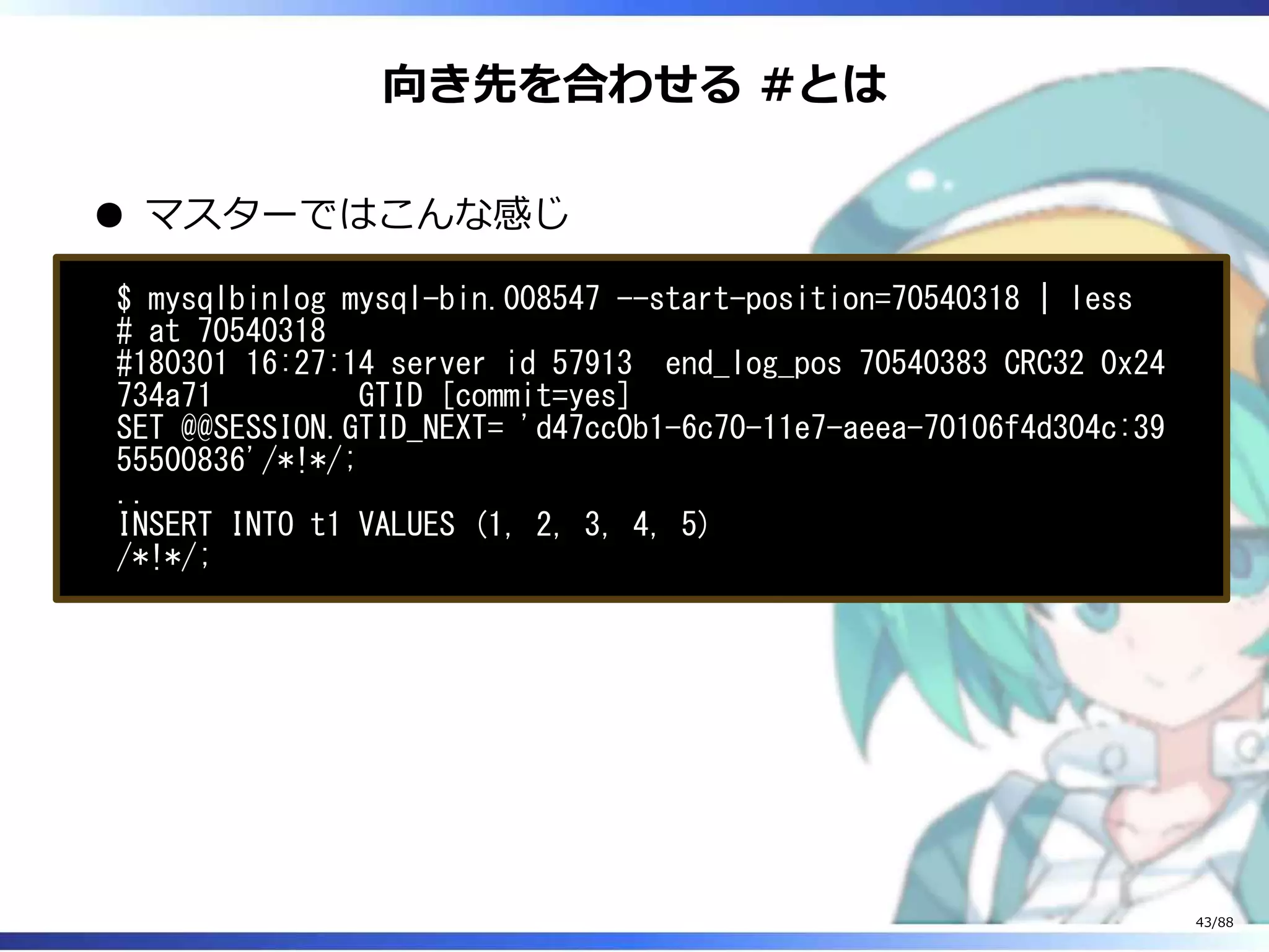 向き先を合わせる #とは
マスターではこんな感じ
$ mysqlbinlog mysql-bin.008547 --start-position=70540318 | less
# at 70540318
#180301 16:27:14 server id 57913 end_log_pos 70540383 CRC32 0x24
734a71 GTID [commit=yes]
SET @@SESSION.GTID_NEXT= 'd47cc0b1-6c70-11e7-aeea-70106f4d304c:39
55500836'/*!*/;
..
INSERT INTO t1 VALUES (1, 2, 3, 4, 5)
/*!*/;
43/88
 