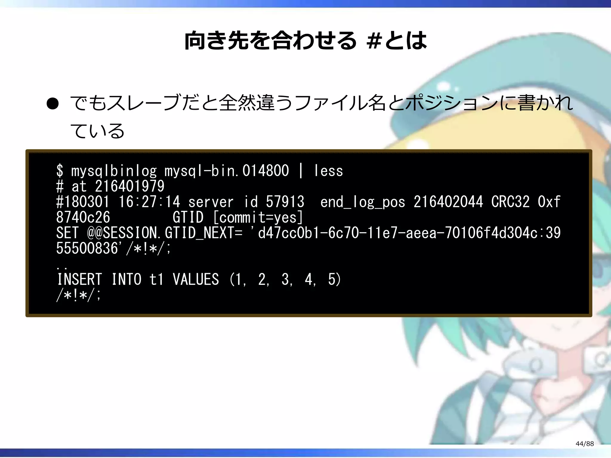 向き先を合わせる #とは
でもスレーブだと全然違うファイル名とポジションに書かれ
ている
$ mysqlbinlog mysql-bin.014800 | less
# at 216401979
#180301 16:27:14 server id 57913 end_log_pos 216402044 CRC32 0xf
8740c26 GTID [commit=yes]
SET @@SESSION.GTID_NEXT= 'd47cc0b1-6c70-11e7-aeea-70106f4d304c:39
55500836'/*!*/;
..
INSERT INTO t1 VALUES (1, 2, 3, 4, 5)
/*!*/;
44/88
 