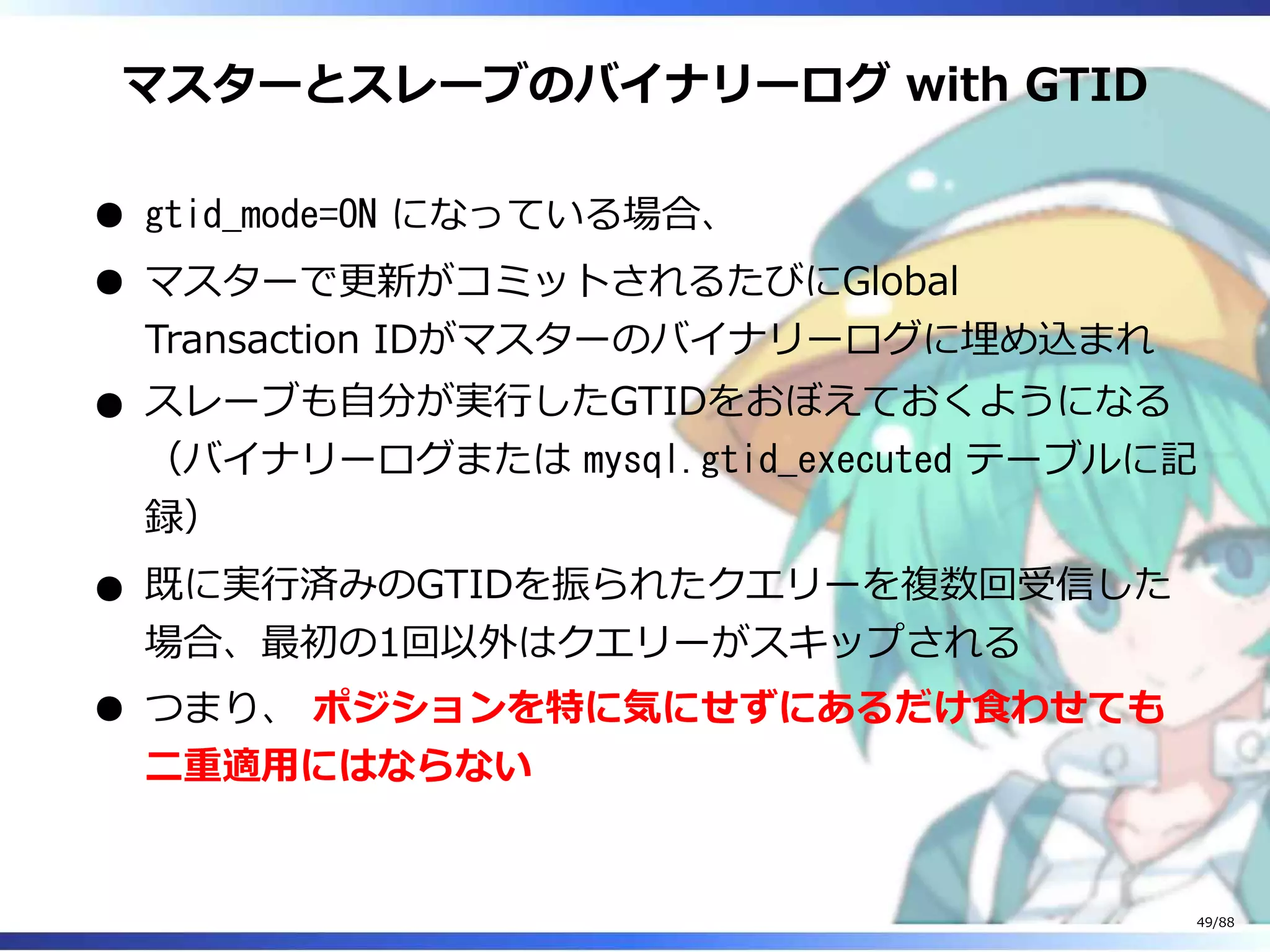 マスターとスレーブのバイナリーログ with GTID
gtid_mode=ON になっている場合、
マスターで更新がコミットされるたびにGlobal
Transaction IDがマスターのバイナリーログに埋め込まれ
スレーブも自分が実行したGTIDをおぼえておくようになる
（バイナリーログまたは mysql.gtid_executed テーブルに記
録）
既に実行済みのGTIDを振られたクエリーを複数回受信した
場合、最初の1回以外はクエリーがスキップされる
つまり、 ポジションを特に気にせずにあるだけ食わせても
二重適用にはならない
49/88
 
