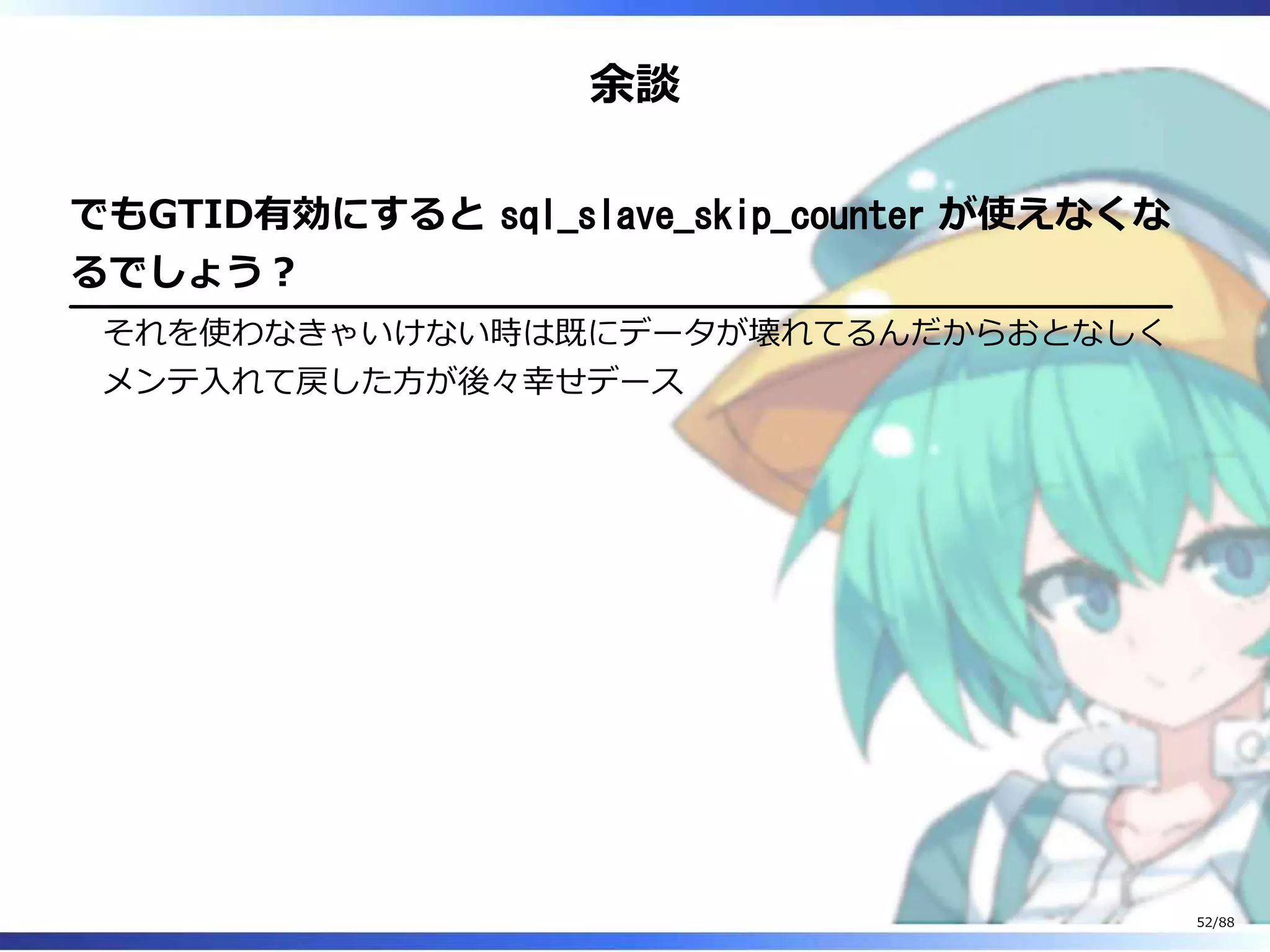 余談
でもGTID有効にすると sql_slave_skip_counter が使えなくな
るでしょう？
それを使わなきゃいけない時は既にデータが壊れてるんだからおとなしく
メンテ入れて戻した方が後々幸せデース
52/88
 