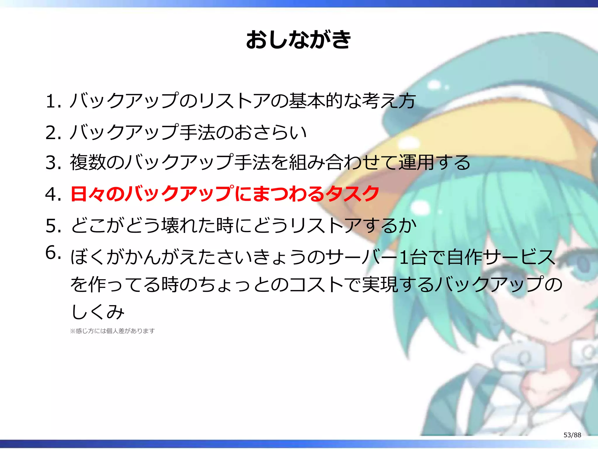 おしながき
バックアップのリストアの基本的な考え方1.
バックアップ手法のおさらい2.
複数のバックアップ手法を組み合わせて運用する3.
日々のバックアップにまつわるタスク4.
どこがどう壊れた時にどうリストアするか5.
ぼくがかんがえたさいきょうのサーバー1台で自作サービス
を作ってる時のちょっとのコストで実現するバックアップの
しくみ
※感じ方には個人差があります
6.
53/88
 