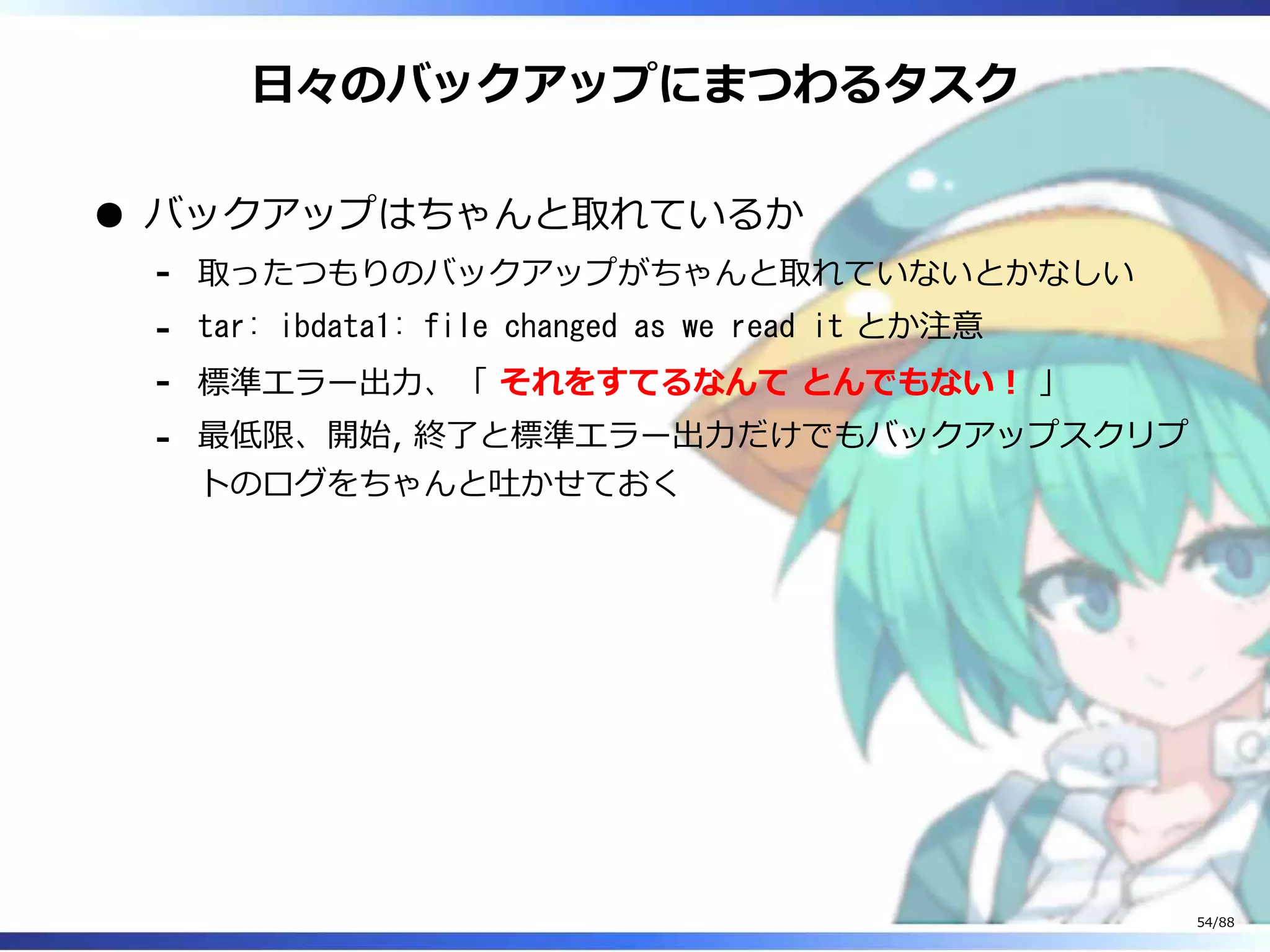 日々のバックアップにまつわるタスク
バックアップはちゃんと取れているか
取ったつもりのバックアップがちゃんと取れていないとかなしい‐
tar: ibdata1: file changed as we read it とか注意‐
標準エラー出力、「 それをすてるなんて とんでもない！ 」‐
最低限、開始, 終了と標準エラー出力だけでもバックアップスクリプ
トのログをちゃんと吐かせておく
‐
54/88
 