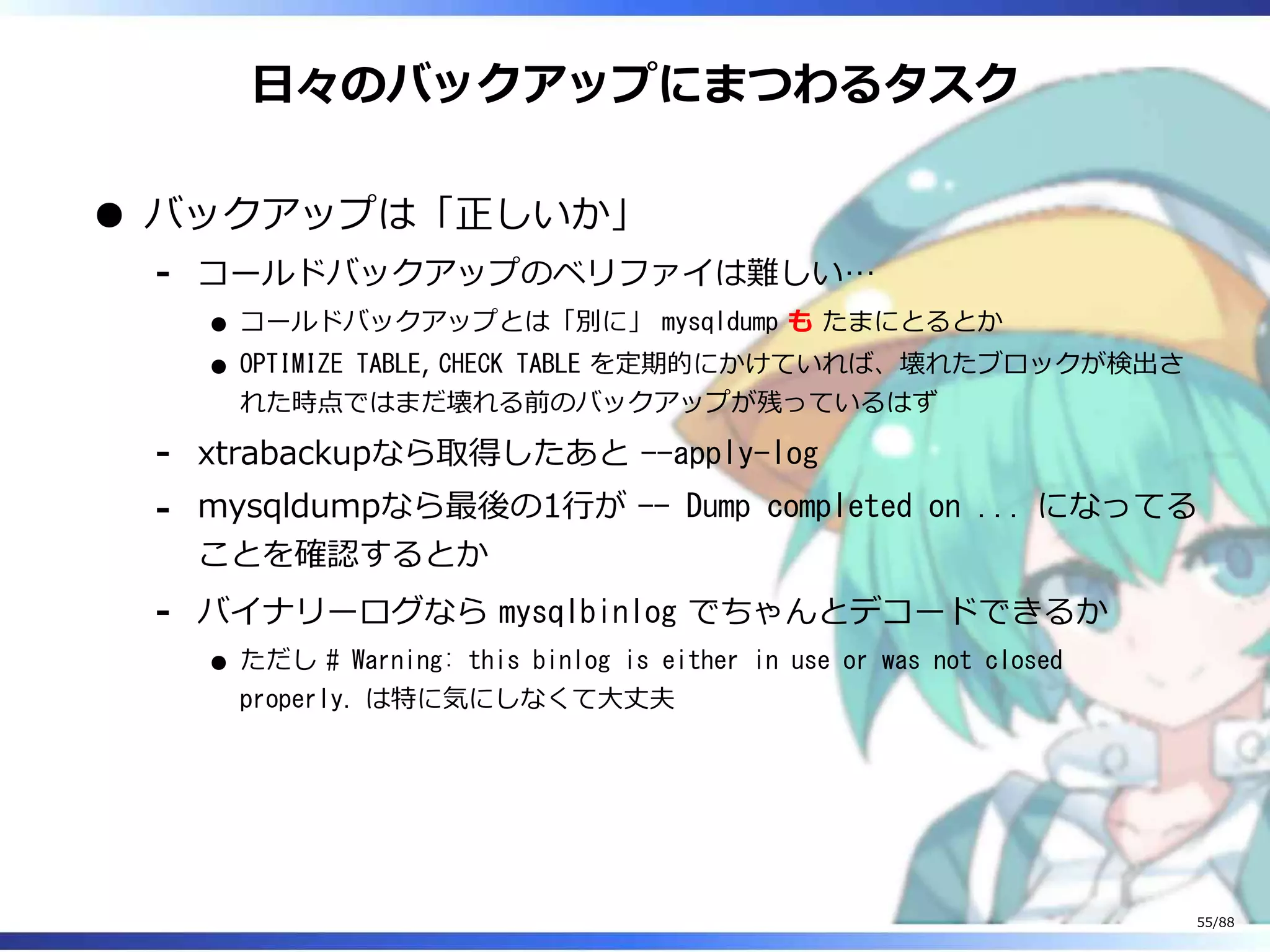 日々のバックアップにまつわるタスク
バックアップは「正しいか」
コールドバックアップのベリファイは難しい…
コールドバックアップとは「別に」 mysqldump も たまにとるとか
OPTIMIZE TABLE, CHECK TABLE を定期的にかけていれば、壊れたブロックが検出さ
れた時点ではまだ壊れる前のバックアップが残っているはず
‐
xtrabackupなら取得したあと --apply-log‐
mysqldumpなら最後の1行が -- Dump completed on ... になってる
ことを確認するとか
‐
バイナリーログなら mysqlbinlog でちゃんとデコードできるか
ただし # Warning: this binlog is either in use or was not closed
properly. は特に気にしなくて大丈夫
‐
55/88
 