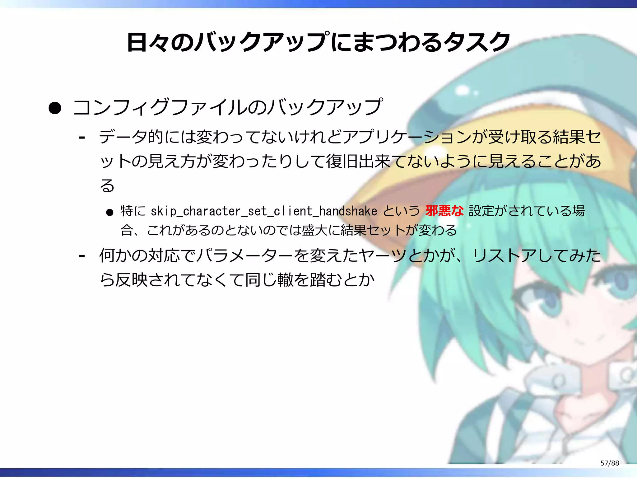 日々のバックアップにまつわるタスク
コンフィグファイルのバックアップ
データ的には変わってないけれどアプリケーションが受け取る結果セ
ットの見え方が変わったりして復旧出来てないように見えることがあ
る
特に skip_character_set_client_handshake という 邪悪な 設定がされている場
合、これがあるのとないのでは盛大に結果セットが変わる
‐
何かの対応でパラメーターを変えたヤーツとかが、リストアしてみた
ら反映されてなくて同じ轍を踏むとか
‐
57/88
 