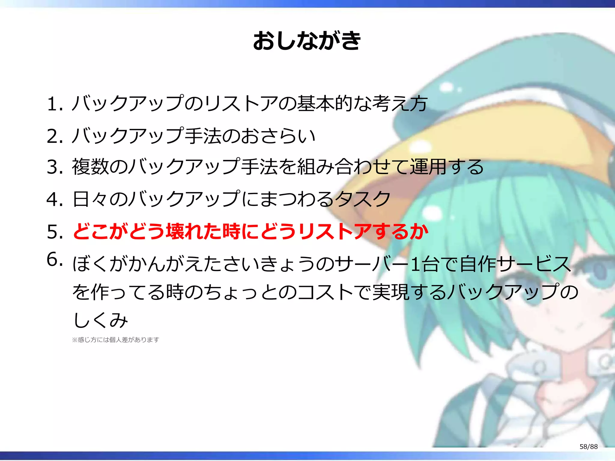 おしながき
バックアップのリストアの基本的な考え方1.
バックアップ手法のおさらい2.
複数のバックアップ手法を組み合わせて運用する3.
日々のバックアップにまつわるタスク4.
どこがどう壊れた時にどうリストアするか5.
ぼくがかんがえたさいきょうのサーバー1台で自作サービス
を作ってる時のちょっとのコストで実現するバックアップの
しくみ
※感じ方には個人差があります
6.
58/88
 