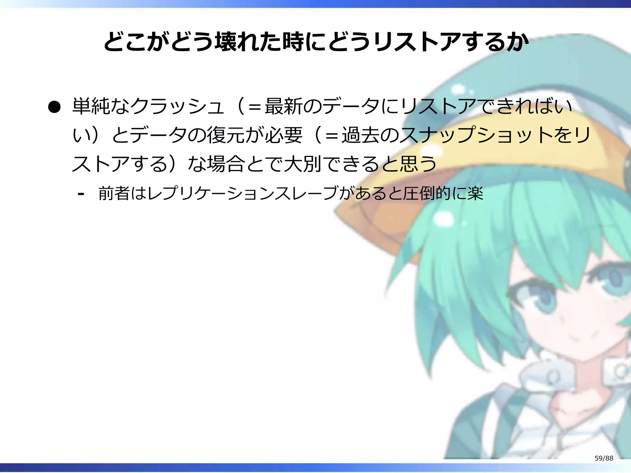 どこがどう壊れた時にどうリストアするか
単純なクラッシュ（＝最新のデータにリストアできればい
い）とデータの復元が必要（＝過去のスナップショットをリ
ストアする）な場合とで大別できると思う
前者はレプリケーションスレーブがあると圧倒的に楽‐
59/88
 