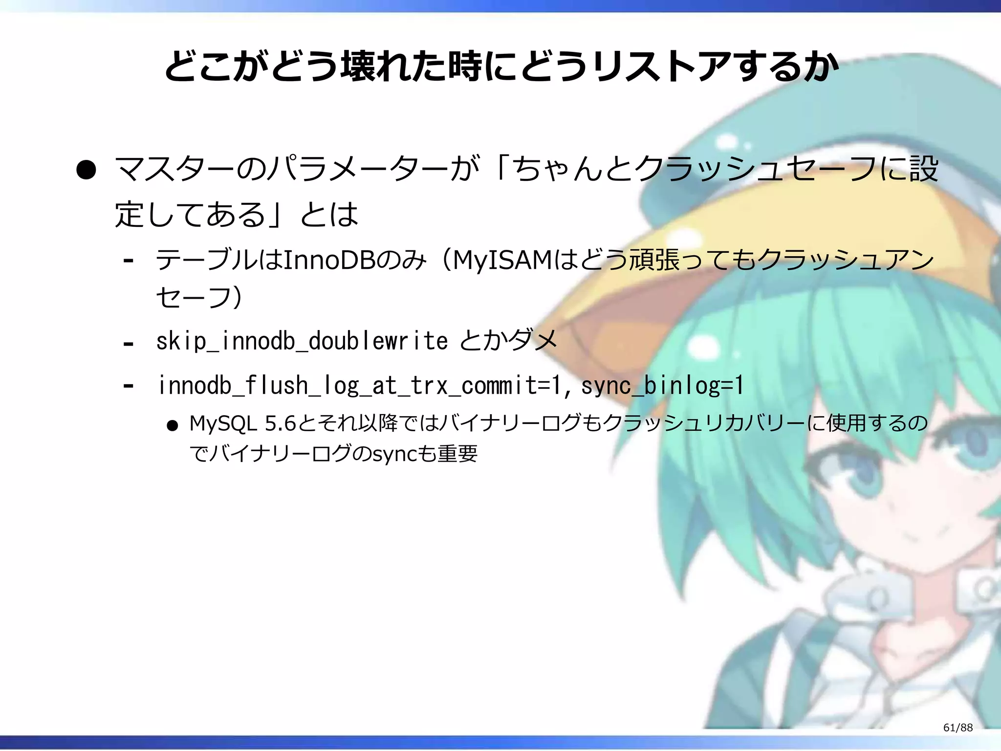 どこがどう壊れた時にどうリストアするか
マスターのパラメーターが「ちゃんとクラッシュセーフに設
定してある」とは
テーブルはInnoDBのみ（MyISAMはどう頑張ってもクラッシュアン
セーフ）
‐
skip_innodb_doublewrite とかダメ‐
innodb_flush_log_at_trx_commit=1, sync_binlog=1
MySQL 5.6とそれ以降ではバイナリーログもクラッシュリカバリーに使用するの
でバイナリーログのsyncも重要
‐
61/88
 