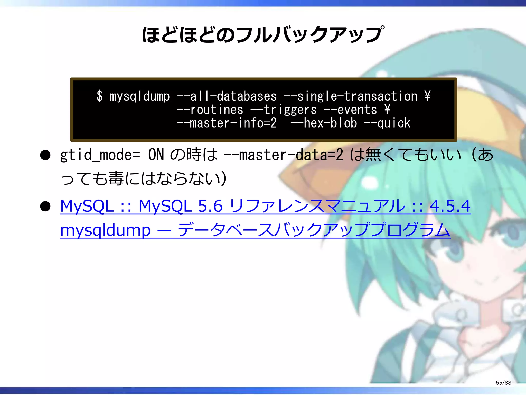 ほどほどのフルバックアップ
$ mysqldump --all-databases --single-transaction 
--routines --triggers --events 
--master-info=2 --hex-blob --quick
gtid_mode= ON の時は --master-data=2 は無くてもいい（あ
っても毒にはならない）
MySQL :: MySQL 5.6 リファレンスマニュアル :: 4.5.4
mysqldump — データベースバックアッププログラム
65/88
 