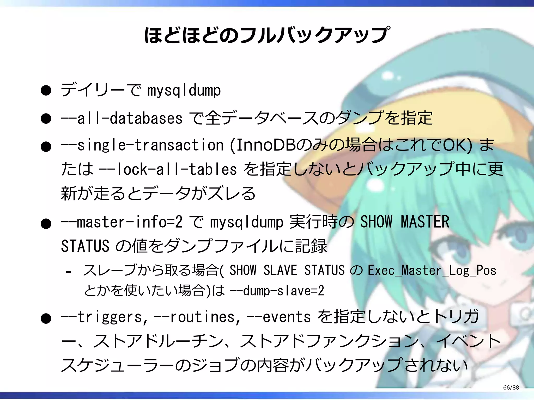 ほどほどのフルバックアップ
デイリーで mysqldump
--all-databases で全データベースのダンプを指定
--single-transaction (InnoDBのみの場合はこれでOK) ま
たは --lock-all-tables を指定しないとバックアップ中に更
新が走るとデータがズレる
--master-info=2 で mysqldump 実行時の SHOW MASTER
STATUS の値をダンプファイルに記録
スレーブから取る場合( SHOW SLAVE STATUS の Exec_Master_Log_Pos
とかを使いたい場合)は --dump-slave=2
‐
--triggers, --routines, --events を指定しないとトリガ
ー、ストアドルーチン、ストアドファンクション、イベント
スケジューラーのジョブの内容がバックアップされない
66/88
 