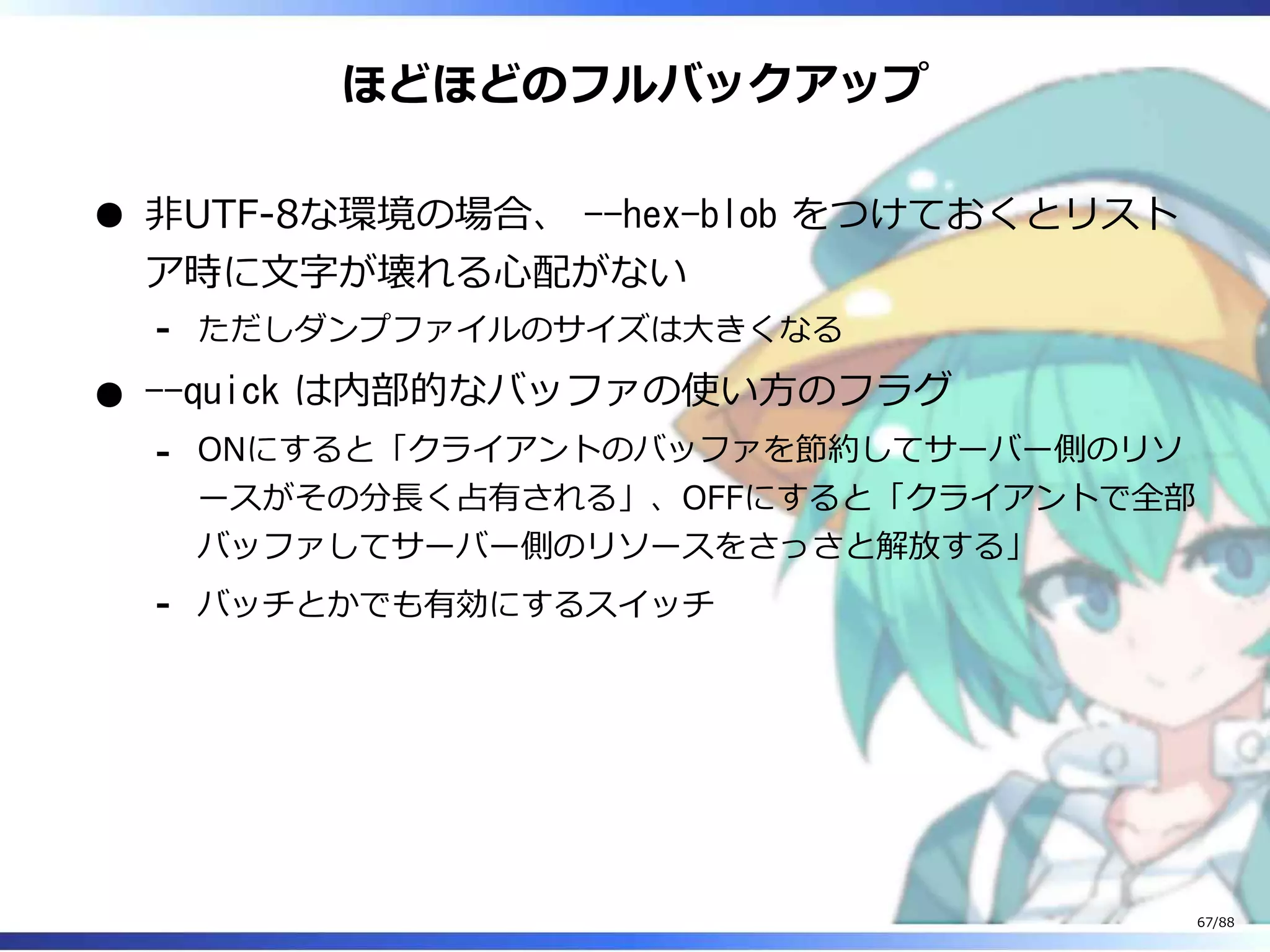 ほどほどのフルバックアップ
非UTF-8な環境の場合、 --hex-blob をつけておくとリスト
ア時に文字が壊れる心配がない
ただしダンプファイルのサイズは大きくなる‐
--quick は内部的なバッファの使い方のフラグ
ONにすると「クライアントのバッファを節約してサーバー側のリソ
ースがその分長く占有される」、OFFにすると「クライアントで全部
バッファしてサーバー側のリソースをさっさと解放する」
‐
バッチとかでも有効にするスイッチ‐
67/88
 