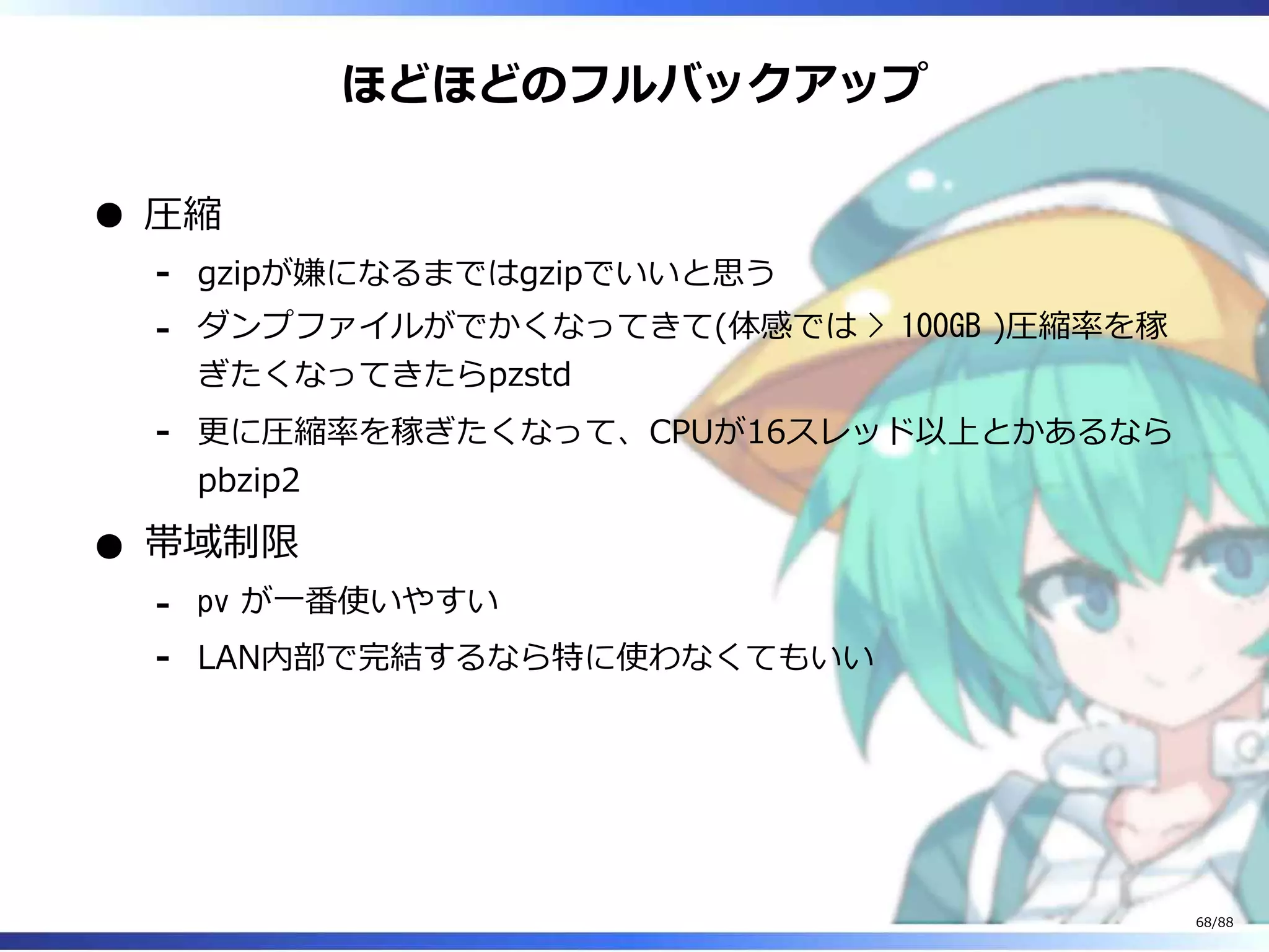 ほどほどのフルバックアップ
圧縮
gzipが嫌になるまではgzipでいいと思う‐
ダンプファイルがでかくなってきて(体感では > 100GB )圧縮率を稼
ぎたくなってきたらpzstd
‐
更に圧縮率を稼ぎたくなって、CPUが16スレッド以上とかあるなら
pbzip2
‐
帯域制限
pv が一番使いやすい‐
LAN内部で完結するなら特に使わなくてもいい‐
68/88
 