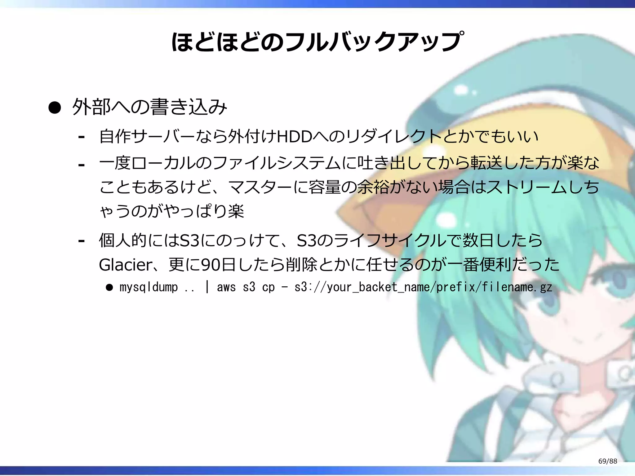 ほどほどのフルバックアップ
外部への書き込み
自作サーバーなら外付けHDDへのリダイレクトとかでもいい‐
一度ローカルのファイルシステムに吐き出してから転送した方が楽な
こともあるけど、マスターに容量の余裕がない場合はストリームしち
ゃうのがやっぱり楽
‐
個人的にはS3にのっけて、S3のライフサイクルで数日したら
Glacier、更に90日したら削除とかに任せるのが一番便利だった
mysqldump .. | aws s3 cp - s3://your_backet_name/prefix/filename.gz
‐
69/88
 