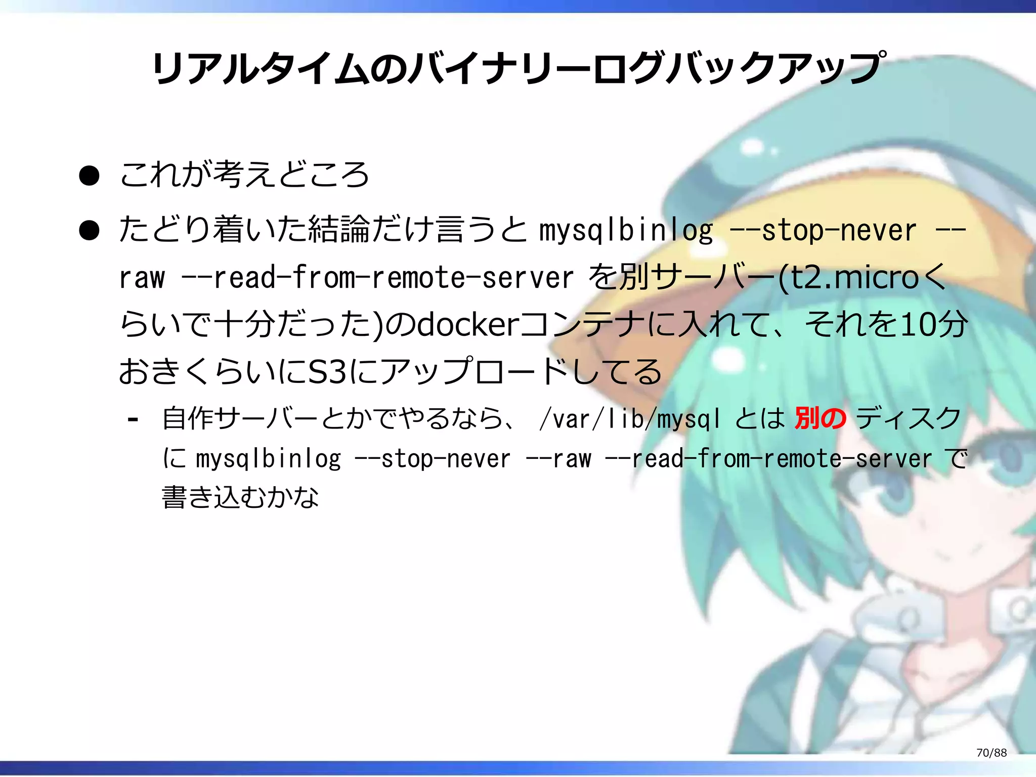 リアルタイムのバイナリーログバックアップ
これが考えどころ
たどり着いた結論だけ言うと mysqlbinlog --stop-never --
raw --read-from-remote-server を別サーバー(t2.microく
らいで十分だった)のdockerコンテナに入れて、それを10分
おきくらいにS3にアップロードしてる
自作サーバーとかでやるなら、 /var/lib/mysql とは 別の ディスク
に mysqlbinlog --stop-never --raw --read-from-remote-server で
書き込むかな
‐
70/88
 