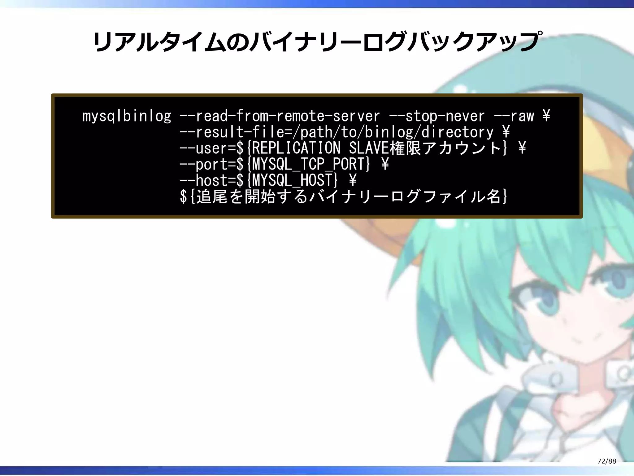 リアルタイムのバイナリーログバックアップ
mysqlbinlog --read-from-remote-server --stop-never --raw 
--result-file=/path/to/binlog/directory 
--user=${REPLICATION SLAVE権限アカウント} 
--port=${MYSQL_TCP_PORT} 
--host=${MYSQL_HOST} 
${追尾を開始するバイナリーログファイル名}
72/88
 