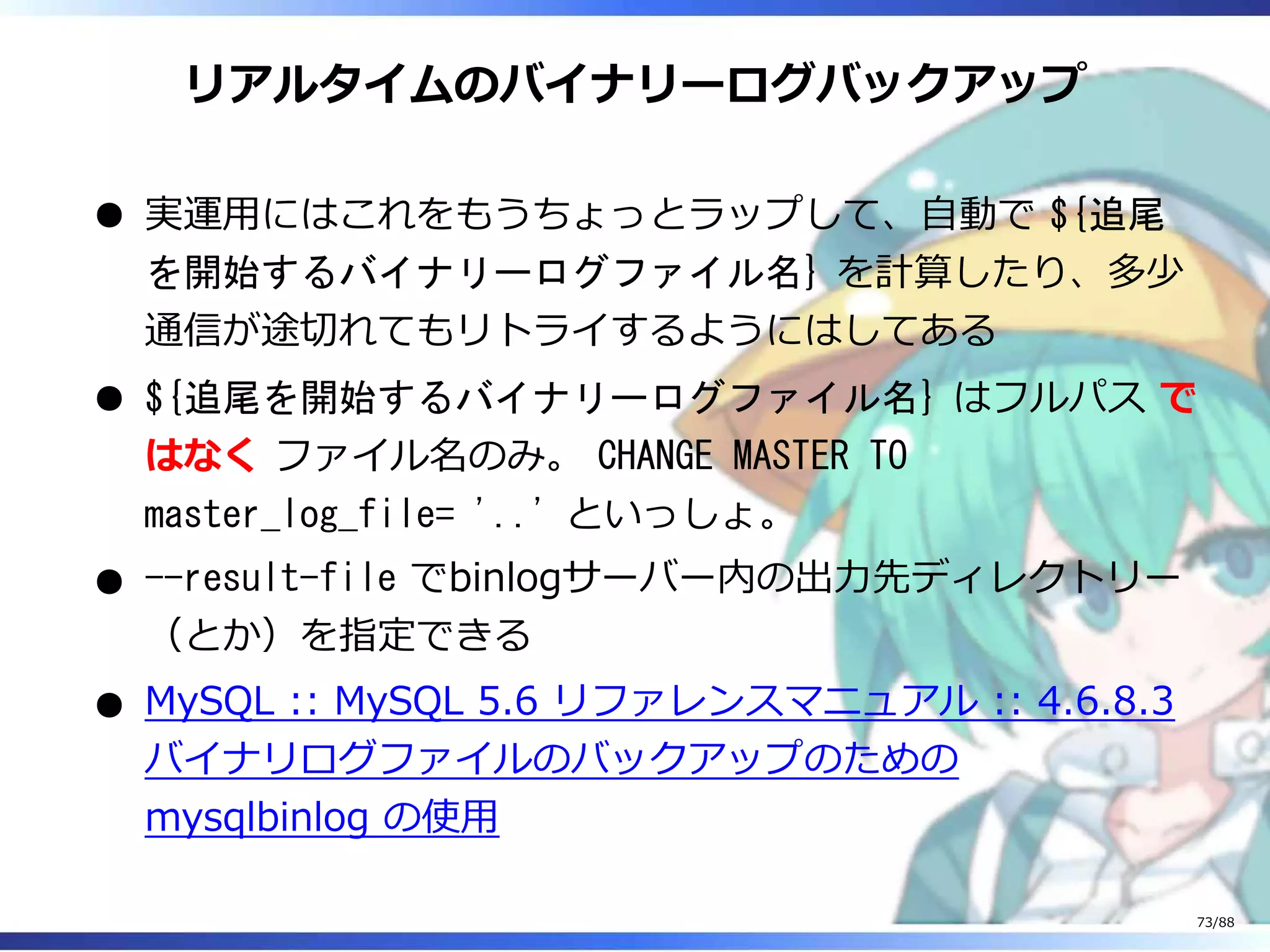 リアルタイムのバイナリーログバックアップ
実運用にはこれをもうちょっとラップして、自動で ${追尾
を開始するバイナリーログファイル名} を計算したり、多少
通信が途切れてもリトライするようにはしてある
${追尾を開始するバイナリーログファイル名} はフルパス で
はなく ファイル名のみ。 CHANGE MASTER TO
master_log_file= '..' といっしょ。
--result-file でbinlogサーバー内の出力先ディレクトリー
（とか）を指定できる
MySQL :: MySQL 5.6 リファレンスマニュアル :: 4.6.8.3
バイナリログファイルのバックアップのための
mysqlbinlog の使用
73/88
 