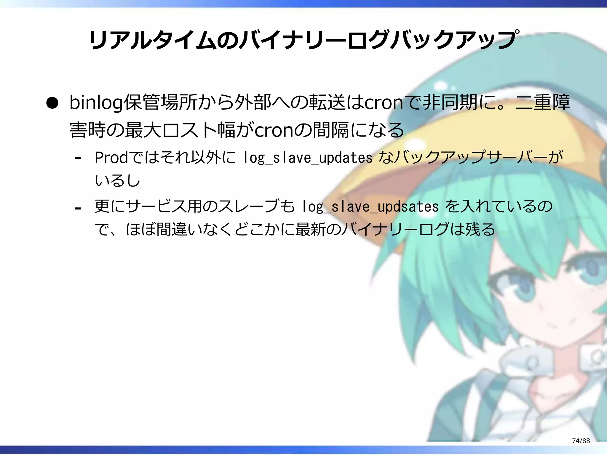 リアルタイムのバイナリーログバックアップ
binlog保管場所から外部への転送はcronで非同期に。二重障
害時の最大ロスト幅がcronの間隔になる
Prodではそれ以外に log_slave_updates なバックアップサーバーが
いるし
‐
更にサービス用のスレーブも log_slave_updsates を入れているの
で、ほぼ間違いなくどこかに最新のバイナリーログは残る
‐
74/88
 