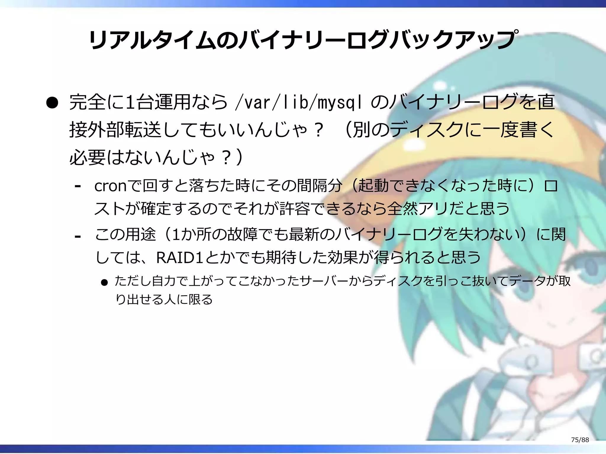 リアルタイムのバイナリーログバックアップ
完全に1台運用なら /var/lib/mysql のバイナリーログを直
接外部転送してもいいんじゃ？ （別のディスクに一度書く
必要はないんじゃ？）
cronで回すと落ちた時にその間隔分（起動できなくなった時に）ロ
ストが確定するのでそれが許容できるなら全然アリだと思う
‐
この用途（1か所の故障でも最新のバイナリーログを失わない）に関
しては、RAID1とかでも期待した効果が得られると思う
ただし自力で上がってこなかったサーバーからディスクを引っこ抜いてデータが取
り出せる人に限る
‐
75/88
 