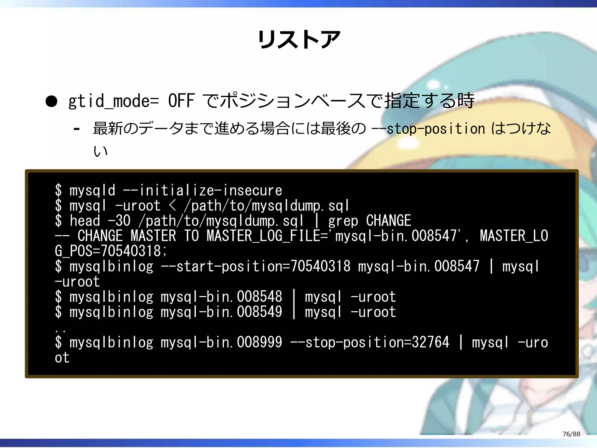 リストア
gtid_mode= OFF でポジションベースで指定する時
最新のデータまで進める場合には最後の --stop-position はつけな
い
‐
$ mysqld --initialize-insecure
$ mysql -uroot < /path/to/mysqldump.sql
$ head -30 /path/to/mysqldump.sql | grep CHANGE
-- CHANGE MASTER TO MASTER_LOG_FILE='mysql-bin.008547', MASTER_LO
G_POS=70540318;
$ mysqlbinlog --start-position=70540318 mysql-bin.008547 | mysql
-uroot
$ mysqlbinlog mysql-bin.008548 | mysql -uroot
$ mysqlbinlog mysql-bin.008549 | mysql -uroot
..
$ mysqlbinlog mysql-bin.008999 --stop-position=32764 | mysql -uro
ot
76/88
 