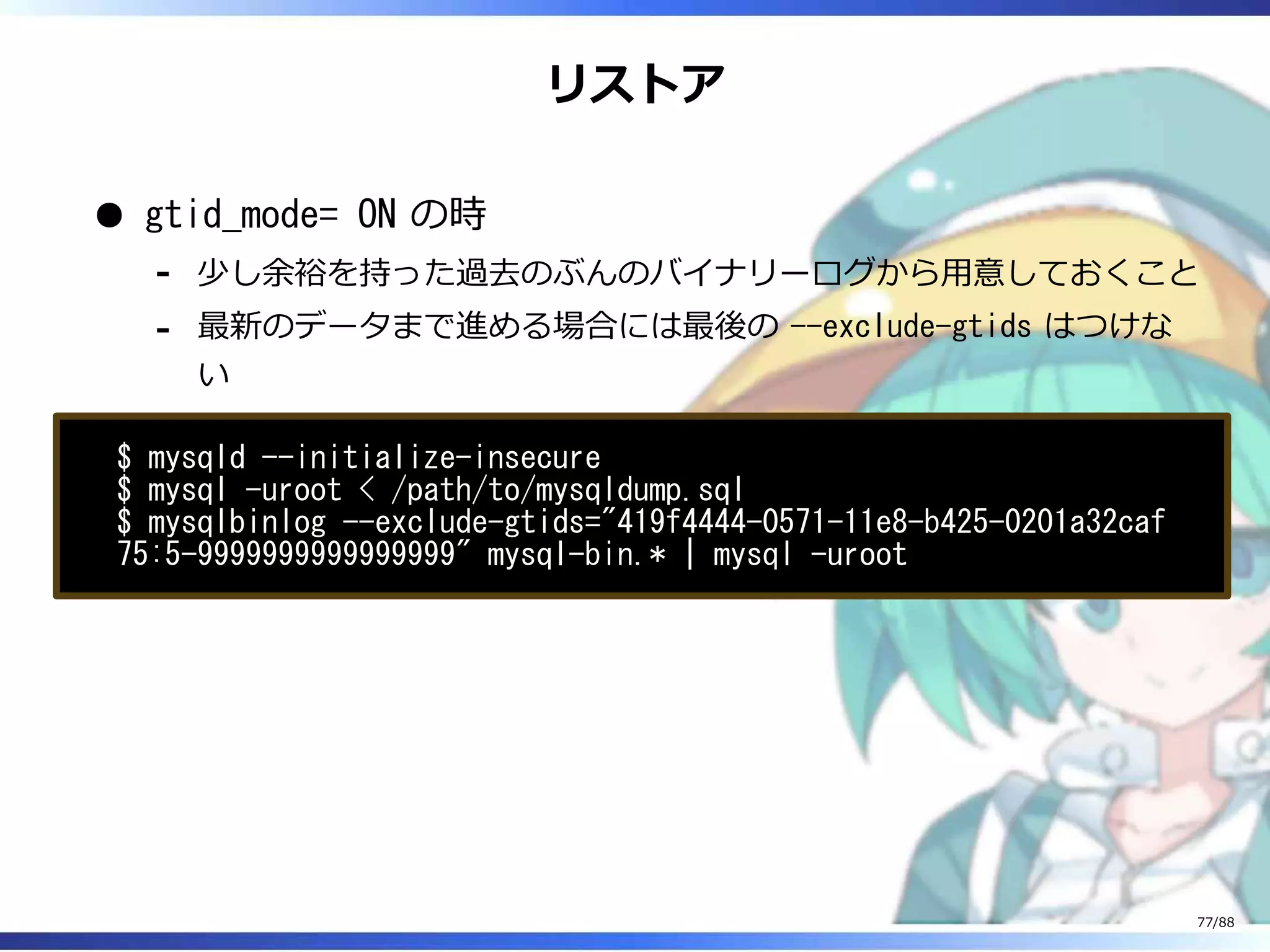 リストア
gtid_mode= ON の時
少し余裕を持った過去のぶんのバイナリーログから用意しておくこと‐
最新のデータまで進める場合には最後の --exclude-gtids はつけな
い
‐
$ mysqld --initialize-insecure
$ mysql -uroot < /path/to/mysqldump.sql
$ mysqlbinlog --exclude-gtids="419f4444-0571-11e8-b425-0201a32caf
75:5-9999999999999999" mysql-bin.* | mysql -uroot
77/88
 