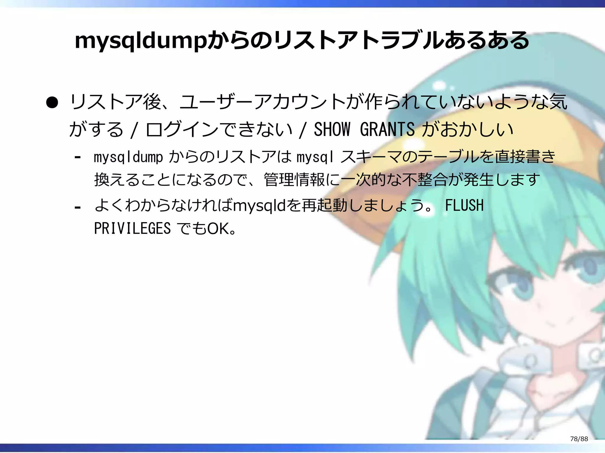 mysqldumpからのリストアトラブルあるある
リストア後、ユーザーアカウントが作られていないような気
がする / ログインできない / SHOW GRANTS がおかしい
mysqldump からのリストアは mysql スキーマのテーブルを直接書き
換えることになるので、管理情報に一次的な不整合が発生します
‐
よくわからなければmysqldを再起動しましょう。 FLUSH
PRIVILEGES でもOK。
‐
78/88
 