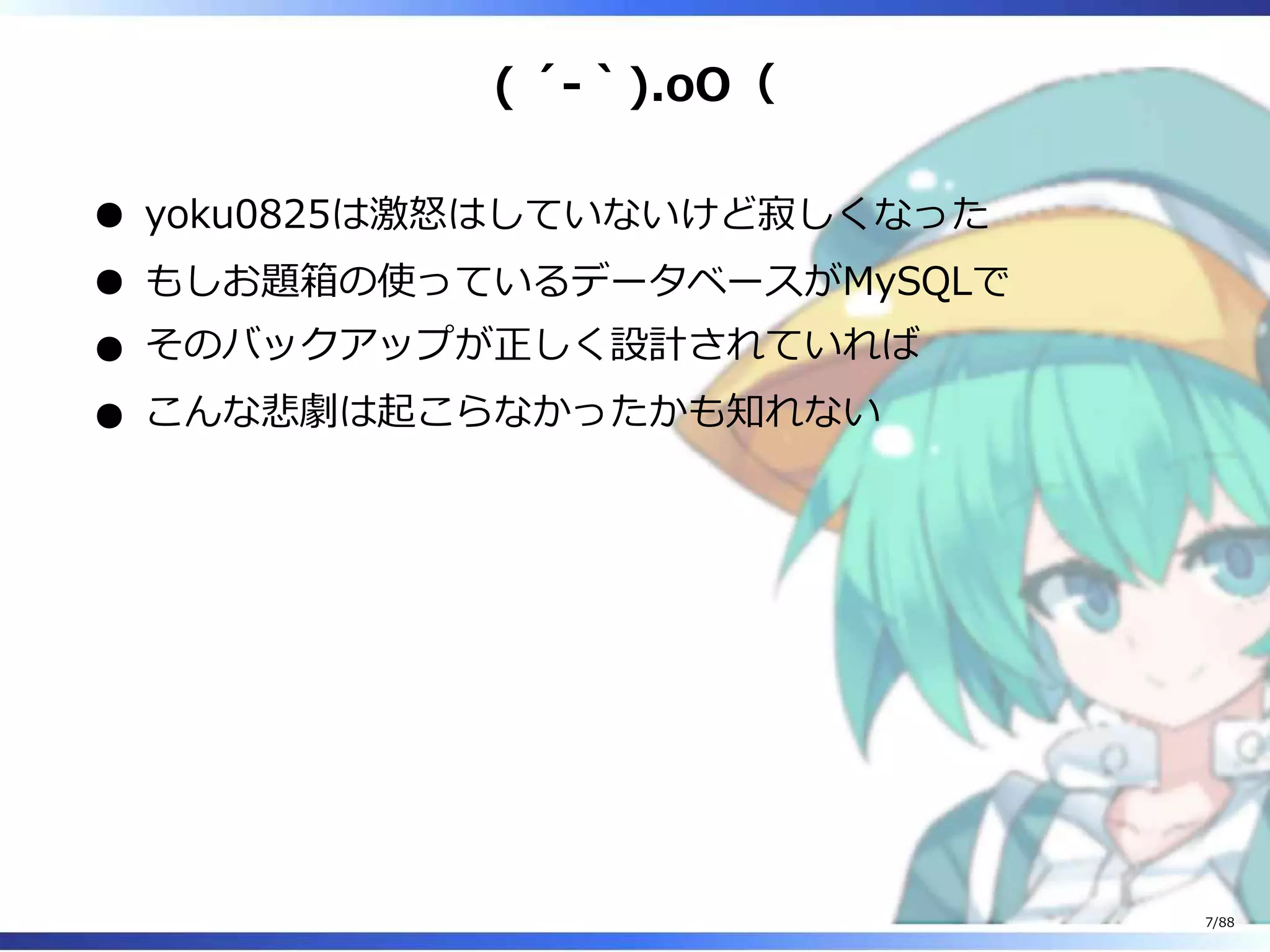 ( ´-｀).oO（
yoku0825は激怒はしていないけど寂しくなった
もしお題箱の使っているデータベースがMySQLで
そのバックアップが正しく設計されていれば
こんな悲劇は起こらなかったかも知れない
7/88
 