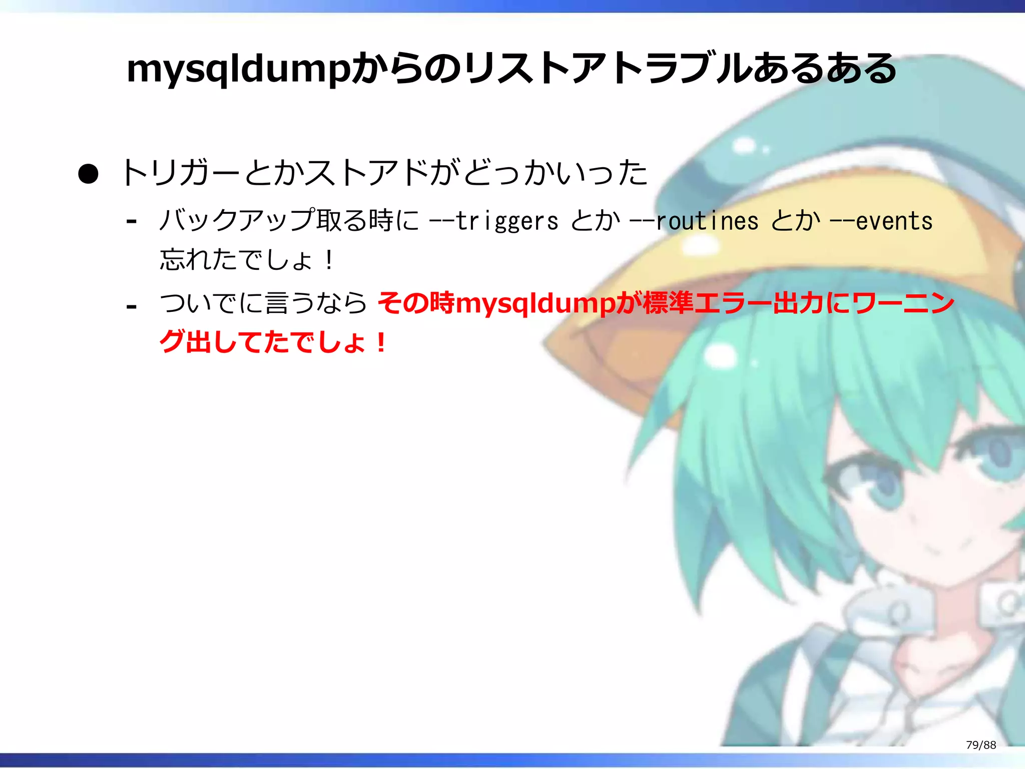 mysqldumpからのリストアトラブルあるある
トリガーとかストアドがどっかいった
バックアップ取る時に --triggers とか --routines とか --events
忘れたでしょ！
‐
ついでに言うなら その時mysqldumpが標準エラー出力にワーニン
グ出してたでしょ！
‐
79/88
 